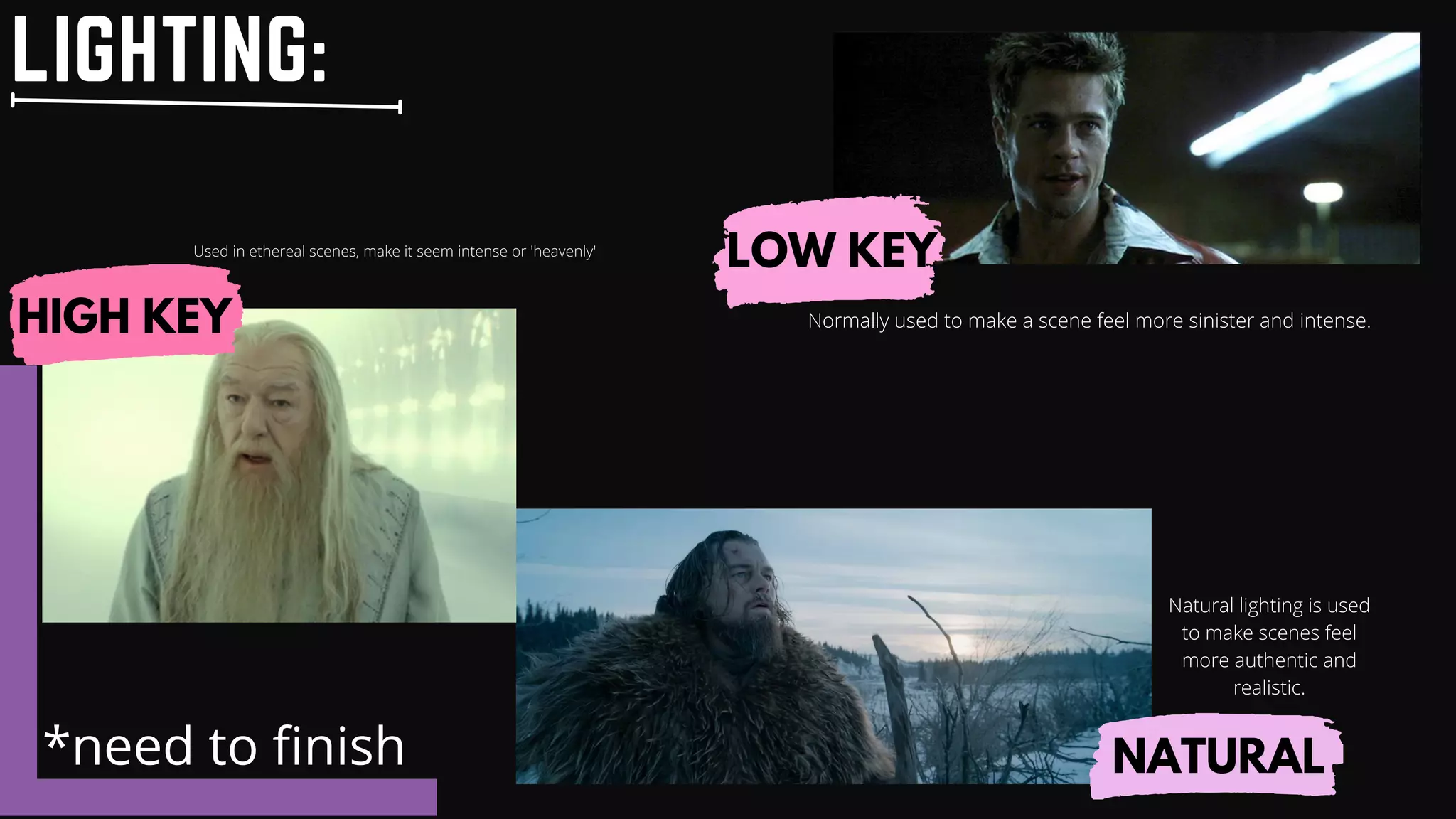 LIGHTING:
LOW KEY
HIGH KEY
NATURAL
Normally used to make a scene feel more sinister and intense.
Used in ethereal scenes, make it seem intense or 'heavenly'
*need to finish
Natural lighting is used
to make scenes feel
more authentic and
realistic.
 