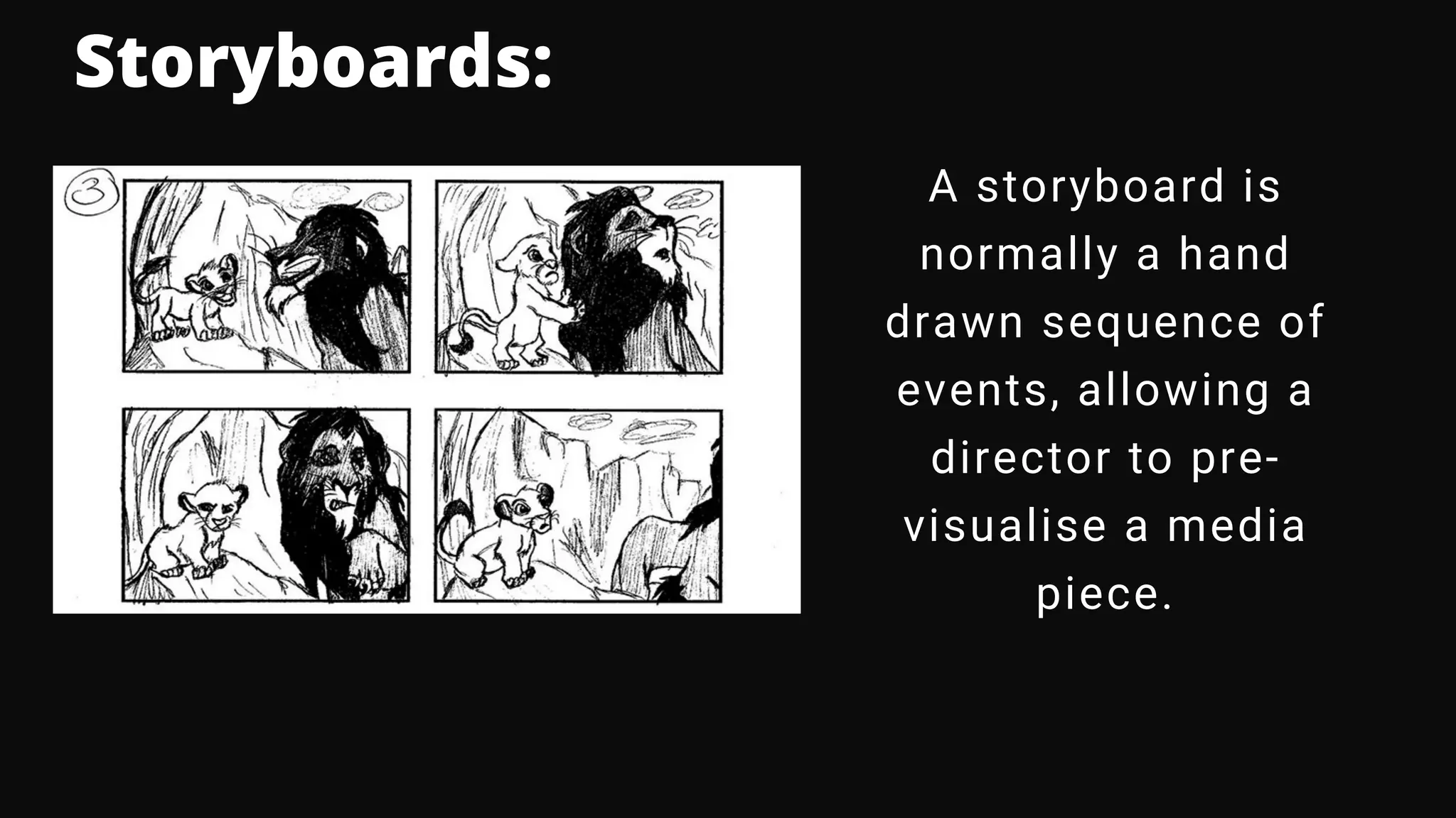Storyboards:
A storyboard is
normally a hand
drawn sequence of
events, allowing a
director to pre-
visualise a media
piece.
 