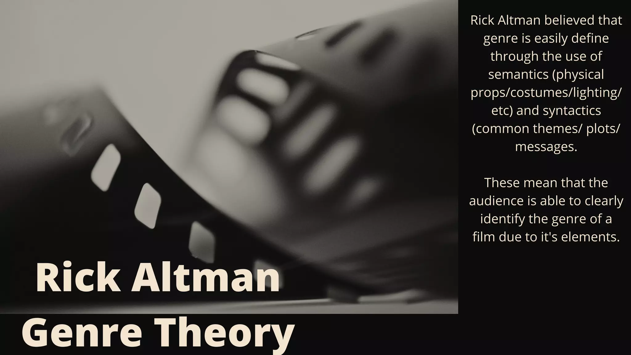 Rick Altman
Genre Theory
Rick Altman believed that
genre is easily define
through the use of
semantics (physical
props/costumes/lighting/
etc) and syntactics
(common themes/ plots/
messages.


These mean that the
audience is able to clearly
identify the genre of a
film due to it's elements.
 