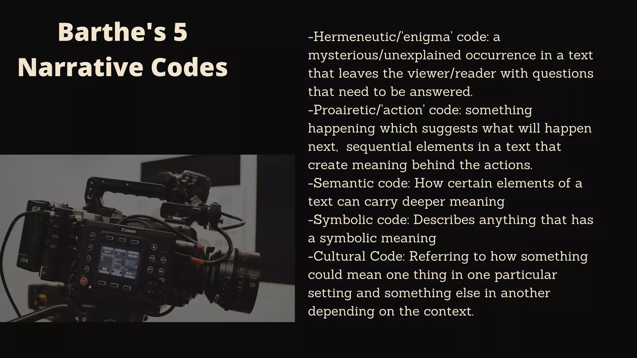 Barthe's 5
Narrative Codes
-Hermeneutic/'enigma' code: a
mysterious/unexplained occurrence in a text
that leaves the viewer/reader with questions
that need to be answered.
-Proairetic/'action' code: something
happening which suggests what will happen
next, sequential elements in a text that
create meaning behind the actions.
-Semantic code: How certain elements of a
text can carry deeper meaning
-Symbolic code: Describes anything that has
a symbolic meaning
-Cultural Code: Referring to how something
could mean one thing in one particular
setting and something else in another
depending on the context.
 