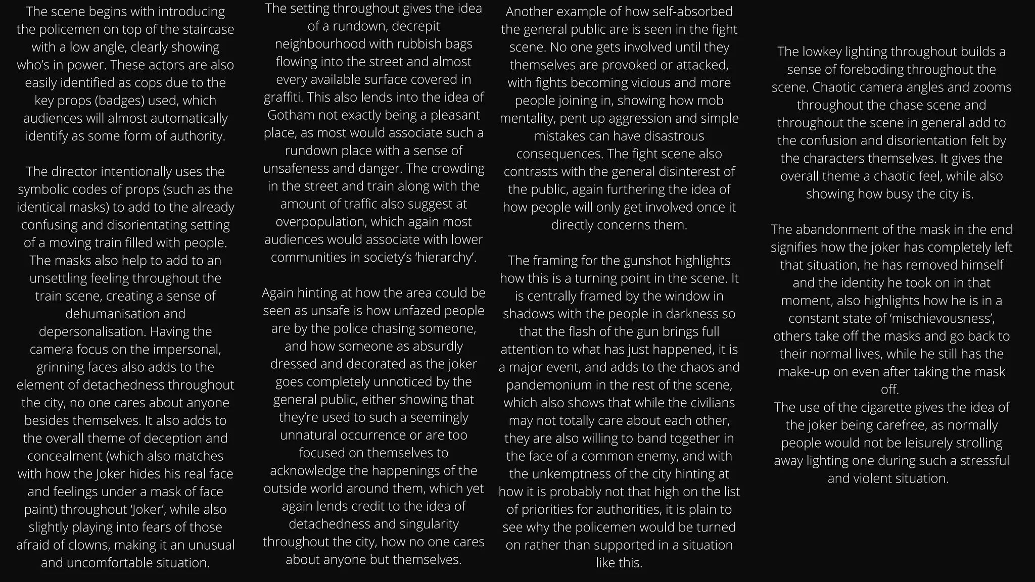 The scene begins with introducing
the policemen on top of the staircase
with a low angle, clearly showing
who’s in power. These actors are also
easily identified as cops due to the
key props (badges) used, which
audiences will almost automatically
identify as some form of authority.


The director intentionally uses the
symbolic codes of props (such as the
identical masks) to add to the already
confusing and disorientating setting
of a moving train filled with people.
The masks also help to add to an
unsettling feeling throughout the
train scene, creating a sense of
dehumanisation and
depersonalisation. Having the
camera focus on the impersonal,
grinning faces also adds to the
element of detachedness throughout
the city, no one cares about anyone
besides themselves. It also adds to
the overall theme of deception and
concealment (which also matches
with how the Joker hides his real face
and feelings under a mask of face
paint) throughout ‘Joker’, while also
slightly playing into fears of those
afraid of clowns, making it an unusual
and uncomfortable situation.
The setting throughout gives the idea
of a rundown, decrepit
neighbourhood with rubbish bags
flowing into the street and almost
every available surface covered in
graffiti. This also lends into the idea of
Gotham not exactly being a pleasant
place, as most would associate such a
rundown place with a sense of
unsafeness and danger. The crowding
in the street and train along with the
amount of traffic also suggest at
overpopulation, which again most
audiences would associate with lower
communities in society’s ‘hierarchy’.


Again hinting at how the area could be
seen as unsafe is how unfazed people
are by the police chasing someone,
and how someone as absurdly
dressed and decorated as the joker
goes completely unnoticed by the
general public, either showing that
they’re used to such a seemingly
unnatural occurrence or are too
focused on themselves to
acknowledge the happenings of the
outside world around them, which yet
again lends credit to the idea of
detachedness and singularity
throughout the city, how no one cares
about anyone but themselves.


Another example of how self-absorbed
the general public are is seen in the fight
scene. No one gets involved until they
themselves are provoked or attacked,
with fights becoming vicious and more
people joining in, showing how mob
mentality, pent up aggression and simple
mistakes can have disastrous
consequences. The fight scene also
contrasts with the general disinterest of
the public, again furthering the idea of
how people will only get involved once it
directly concerns them.


The framing for the gunshot highlights
how this is a turning point in the scene. It
is centrally framed by the window in
shadows with the people in darkness so
that the flash of the gun brings full
attention to what has just happened, it is
a major event, and adds to the chaos and
pandemonium in the rest of the scene,
which also shows that while the civilians
may not totally care about each other,
they are also willing to band together in
the face of a common enemy, and with
the unkemptness of the city hinting at
how it is probably not that high on the list
of priorities for authorities, it is plain to
see why the policemen would be turned
on rather than supported in a situation
like this.
The lowkey lighting throughout builds a
sense of foreboding throughout the
scene. Chaotic camera angles and zooms
throughout the chase scene and
throughout the scene in general add to
the confusion and disorientation felt by
the characters themselves. It gives the
overall theme a chaotic feel, while also
showing how busy the city is.


The abandonment of the mask in the end
signifies how the joker has completely left
that situation, he has removed himself
and the identity he took on in that
moment, also highlights how he is in a
constant state of ‘mischievousness’,
others take off the masks and go back to
their normal lives, while he still has the
make-up on even after taking the mask
off.
The use of the cigarette gives the idea of
the joker being carefree, as normally
people would not be leisurely strolling
away lighting one during such a stressful
and violent situation.






 
