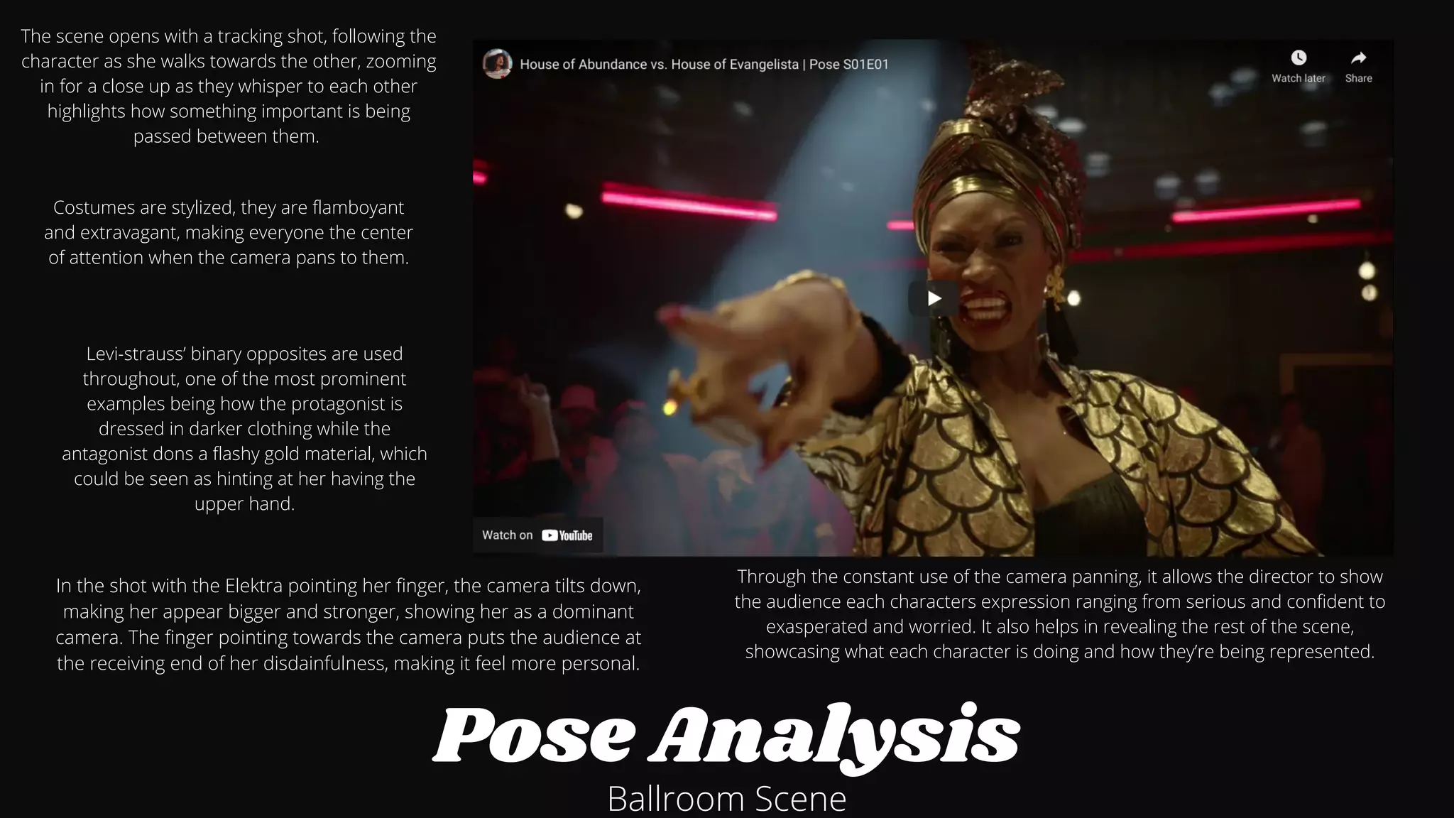 Pose Analysis
Ballroom Scene
Through the constant use of the camera panning, it allows the director to show
the audience each characters expression ranging from serious and confident to
exasperated and worried. It also helps in revealing the rest of the scene,
showcasing what each character is doing and how they’re being represented.








The scene opens with a tracking shot, following the
character as she walks towards the other, zooming
in for a close up as they whisper to each other
highlights how something important is being
passed between them.




Costumes are stylized, they are flamboyant
and extravagant, making everyone the center
of attention when the camera pans to them.




In the shot with the Elektra pointing her finger, the camera tilts down,
making her appear bigger and stronger, showing her as a dominant
camera. The finger pointing towards the camera puts the audience at
the receiving end of her disdainfulness, making it feel more personal.








Levi-strauss’ binary opposites are used
throughout, one of the most prominent
examples being how the protagonist is
dressed in darker clothing while the
antagonist dons a flashy gold material, which
could be seen as hinting at her having the
upper hand.






 