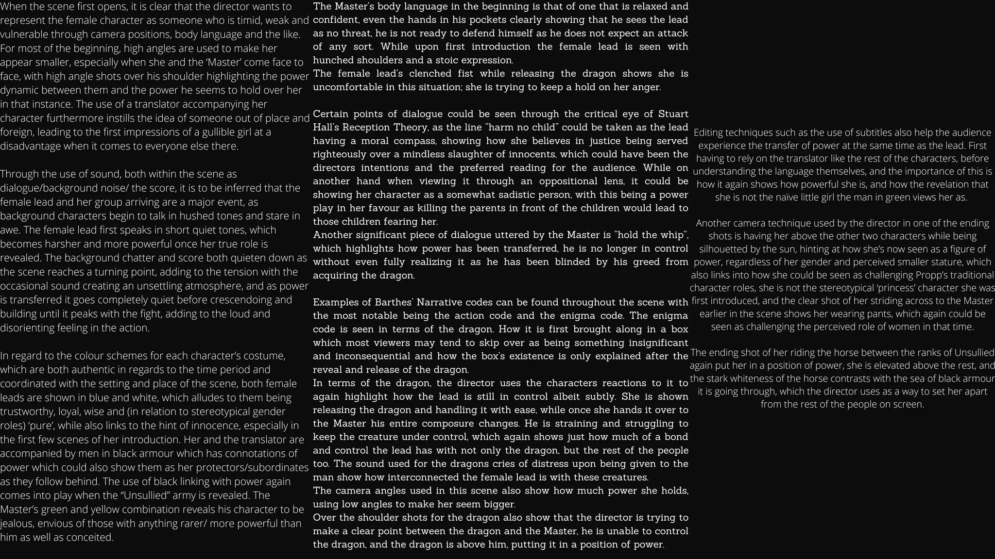 When the scene first opens, it is clear that the director wants to
represent the female character as someone who is timid, weak and
vulnerable through camera positions, body language and the like.
For most of the beginning, high angles are used to make her
appear smaller, especially when she and the ‘Master’ come face to
face, with high angle shots over his shoulder highlighting the power
dynamic between them and the power he seems to hold over her
in that instance. The use of a translator accompanying her
character furthermore instills the idea of someone out of place and
foreign, leading to the first impressions of a gullible girl at a
disadvantage when it comes to everyone else there.
Through the use of sound, both within the scene as
dialogue/background noise/ the score, it is to be inferred that the
female lead and her group arriving are a major event, as
background characters begin to talk in hushed tones and stare in
awe. The female lead first speaks in short quiet tones, which
becomes harsher and more powerful once her true role is
revealed. The background chatter and score both quieten down as
the scene reaches a turning point, adding to the tension with the
occasional sound creating an unsettling atmosphere, and as power
is transferred it goes completely quiet before crescendoing and
building until it peaks with the fight, adding to the loud and
disorienting feeling in the action.
In regard to the colour schemes for each character’s costume,
which are both authentic in regards to the time period and
coordinated with the setting and place of the scene, both female
leads are shown in blue and white, which alludes to them being
trustworthy, loyal, wise and (in relation to stereotypical gender
roles) ‘pure’, while also links to the hint of innocence, especially in
the first few scenes of her introduction. Her and the translator are
accompanied by men in black armour which has connotations of
power which could also show them as her protectors/subordinates
as they follow behind. The use of black linking with power again
comes into play when the “Unsullied” army is revealed. The
Master’s green and yellow combination reveals his character to be
jealous, envious of those with anything rarer/ more powerful than
him as well as conceited.
The Master’s body language in the beginning is that of one that is relaxed and
confident, even the hands in his pockets clearly showing that he sees the lead
as no threat, he is not ready to defend himself as he does not expect an attack
of any sort. While upon first introduction the female lead is seen with
hunched shoulders and a stoic expression.
The female lead’s clenched fist while releasing the dragon shows she is
uncomfortable in this situation; she is trying to keep a hold on her anger.
Certain points of dialogue could be seen through the critical eye of Stuart
Hall’s Reception Theory, as the line “harm no child” could be taken as the lead
having a moral compass, showing how she believes in justice being served
righteously over a mindless slaughter of innocents, which could have been the
directors intentions and the preferred reading for the audience. While on
another hand when viewing it through an oppositional lens, it could be
showing her character as a somewhat sadistic person, with this being a power
play in her favour as killing the parents in front of the children would lead to
those children fearing her.
Another significant piece of dialogue uttered by the Master is “hold the whip”,
which highlights how power has been transferred, he is no longer in control
without even fully realizing it as he has been blinded by his greed from
acquiring the dragon.
Examples of Barthes’ Narrative codes can be found throughout the scene with
the most notable being the action code and the enigma code. The enigma
code is seen in terms of the dragon. How it is first brought along in a box
which most viewers may tend to skip over as being something insignificant
and inconsequential and how the box’s existence is only explained after the
reveal and release of the dragon.
In terms of the dragon, the director uses the characters reactions to it to
again highlight how the lead is still in control albeit subtly. She is shown
releasing the dragon and handling it with ease, while once she hands it over to
the Master his entire composure changes. He is straining and struggling to
keep the creature under control, which again shows just how much of a bond
and control the lead has with not only the dragon, but the rest of the people
too. The sound used for the dragons cries of distress upon being given to the
man show how interconnected the female lead is with these creatures.
The camera angles used in this scene also show how much power she holds,
using low angles to make her seem bigger.
Over the shoulder shots for the dragon also show that the director is trying to
make a clear point between the dragon and the Master, he is unable to control
the dragon, and the dragon is above him, putting it in a position of power.
Editing techniques such as the use of subtitles also help the audience
experience the transfer of power at the same time as the lead. First
having to rely on the translator like the rest of the characters, before
understanding the language themselves, and the importance of this is
how it again shows how powerful she is, and how the revelation that
she is not the naïve little girl the man in green views her as.


Another camera technique used by the director in one of the ending
shots is having her above the other two characters while being
silhouetted by the sun, hinting at how she’s now seen as a figure of
power, regardless of her gender and perceived smaller stature, which
also links into how she could be seen as challenging Propp’s traditional
character roles, she is not the stereotypical ‘princess’ character she was
first introduced, and the clear shot of her striding across to the Master
earlier in the scene shows her wearing pants, which again could be
seen as challenging the perceived role of women in that time.


The ending shot of her riding the horse between the ranks of Unsullied
again put her in a position of power, she is elevated above the rest, and
the stark whiteness of the horse contrasts with the sea of black armour
it is going through, which the director uses as a way to set her apart
from the rest of the people on screen.


 