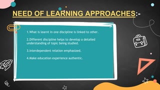 NEED OF LEARNING APPROACHES:-
1.What is learnt in one discipline is linked to other.
2.Different discipline helps to develop a detailed
understanding of topic being studied.
3.Interdependent relation emphasized.
4.Make education experience authentic.
 
