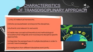 CHARACTERISTICS
OF TRANSDISCIPLINARY APPROACH
1.Unity of intellectual frameworks.
2.Works across,between and beyond the disciplines.
3.Authentic and relevant to real world.
4.Create new conceptual,theoretical and methodological
innovations that integrate and move beyond discipline specific
approaches.
5.Integrates the perspectives of multiple disciplines in order to
connect new knowledge.
6.Investigators from different disciplines work jointly.
 