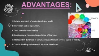 1.Holistic approach of understanding of world
2.Innovation and co-operation.
3.Tools to understand reality.
4.Develops new vision and experience of learning.
5.Interested in dynamics of simultaneous actions of several layers of reality.
6.Critical thinking and research aptitude developed.
ADVANTAGES:
-
 