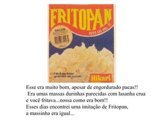 Esse era muito bom, apesar de engordurado pacas!! Era umas massas durinhas parecidas com lasanha crua e você fritava...nossa como era bom!!  Esses dias encontrei uma imitação de Fritopan,  a massinha era igual...   