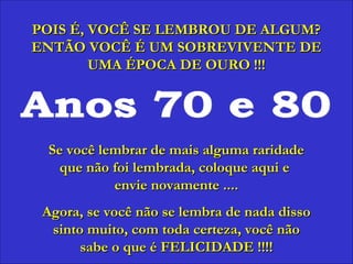 Anos 70 e 80 POIS É, VOCÊ SE LEMBROU DE ALGUM? ENTÃO VOCÊ É UM SOBREVIVENTE DE UMA ÉPOCA DE OURO !!! Se você lembrar de mais alguma raridade que não foi lembrada, coloque aqui e  envie novamente .... Agora, se você não se lembra de nada disso sinto muito, com toda certeza, você não sabe o que é FELICIDADE !!!! 