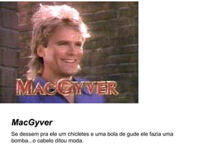 MacGyver Se dessem pra ele um chicletes e uma bola de gude ele fazia uma bomba...o cabelo ditou moda. 