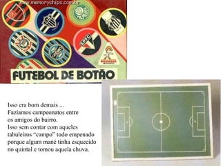 Isso era bom demais ... Fazíamos campeonatos entre os amigos do bairro. Isso sem contar com aqueles tabuleiros “campo” todo empenado porque algum mané tinha esquecido no quintal e tomou aquela chuva. 