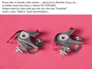 Nossa mãe, to ficando velho mesmo ... quem já teve Brasília, Fusca, etc... se lembra muito bem disso, o famoso PLATINADO. Sempre antes de viajar tinha que tirar ela e dar uma “lixadinha” senão o carro “falhava” igual uma britadeira ... 