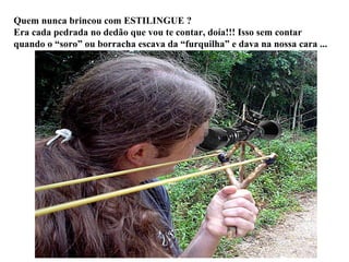 Quem nunca brincou com ESTILINGUE ? Era cada pedrada no dedão que vou te contar, doía!!! Isso sem contar quando o “soro” ou borracha escava da “furquilha” e dava na nossa cara ... 