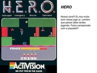 HERO Nossa cara!!! Eu era muito bom nesse jogo aí. Lembro que passei altas tardes jogando. Fazia campeonato com a piazada!!! 