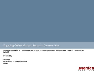 Engaging Online Market  Research Communities Applying your skills as a qualitative practitioner to develop engaging online market research communities (MROC) Presented by: Jim Longo  VP Marketing & Client Development  Itracks  