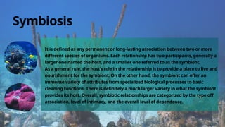 It is defined as any permanent or long-lasting association between two or more
different species of organisms. Each relationship has two participants, generally a
larger one named the host, and a smaller one referred to as the symbiont.
As a general rule, the host’s role in the relationship is to provide a place to live and
nourishment for the symbiont. On the other hand, the symbiont can offer an
immense variety of attributes from specialized biological processes to basic
cleaning functions. There is definitely a much larger variety in what the symbiont
provides its host. Overall, symbiotic relationships are categorized by the type off
association, level of intimacy, and the overall level of dependence.
Symbiosis
 