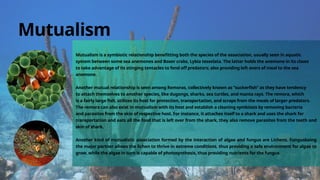 Mutualism is a symbiotic relationship benefitting both the species of the association, usually seen in aquatic
system between some sea anemones and Boxer crabs, Lybia tesselata. The latter holds the anemone in its claws
to take advantage of its stinging tentacles to fend off predators; also providing left overs of meal to the sea
anemone.
Another mutual relationship is seen among Remoras, collectively known as “suckerfish” as they have tendency
to attach themselves to another species, like dugongs, sharks, sea turtles, and manta rays. The remora, which
is a fairly large fish, utilizes its host for protection, transportation, and scraps from the meals of larger predators.
The remora can also exist in mutualism with its host and establish a cleaning symbiosis by removing bacteria
and parasites from the skin of respective host. For instance, it attaches itself to a shark and uses the shark for
transportation and eats all the food that is left over from the shark, they also remove parasites from the teeth and
skin of shark.
Another kind of mutualistic association formed by the interaction of algae and fungus are Lichens. Fungusbeing
the major partner allows the lichen to thrive in extreme conditions, thus providing a safe environment for algae to
grow, while the algae in turn is capable of photosynthesis, thus providing nutrients for the fungus
Mutualism
 