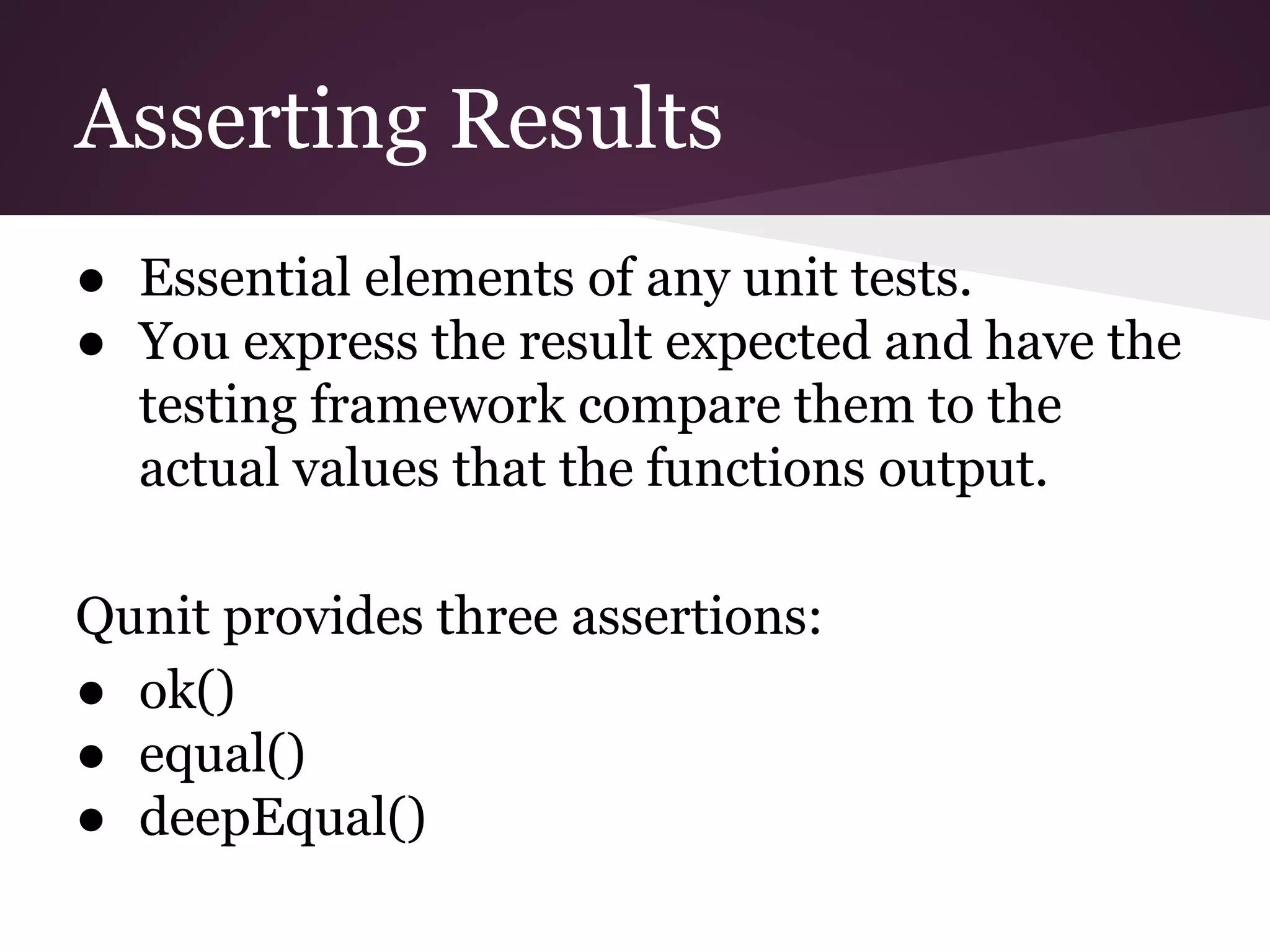 Asserting Results ● Essential elements of any unit tests. ● You express the result expected and have the testing framework compare them to the actual values that the functions output. Qunit provides three assertions: ● ok() ● equal() ● deepEqual() 