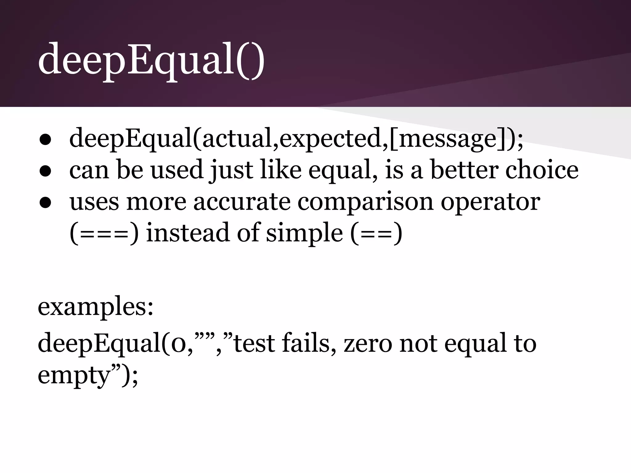 deepEqual() ● deepEqual(actual,expected,[message]); ● can be used just like equal, is a better choice ● uses more accurate comparison operator (===) instead of simple (==) examples: deepEqual(0,””,”test fails, zero not equal to empty”); 