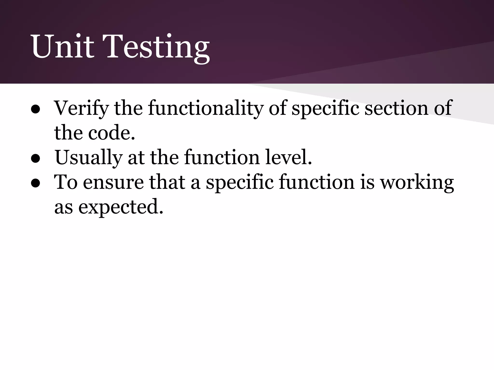 Unit Testing ● Verify the functionality of specific section of the code. ● Usually at the function level. ● To ensure that a specific function is working as expected. 