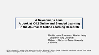 Min Hu, Karen T. Arnesen, Heather Leary
– Brigham Young University
Michael K. Barbour – Touro University
California
A Newcomer’s Lens:
A Look at K-12 Online and Blended Learning
in the Journal of Online Learning Research
Hu, M., Arnesen, K., Barbour, M.K. & Leary, H. (2019). A Newcomer’s Lens: A Look at K-12 Online and Blended Learning in the Journal
of Online Learning Research. Journal of Online Learning Research, 5(2), 123-144.
 