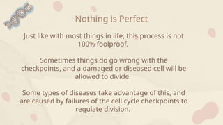 Nothing is Perfect
Just like with most things in life, this process is not
100% foolproof.
Sometimes things do go wrong with the
checkpoints, and a damaged or diseased cell will be
allowed to divide.
Some types of diseases take advantage of this, and
are caused by failures of the cell cycle checkpoints to
regulate division.
 