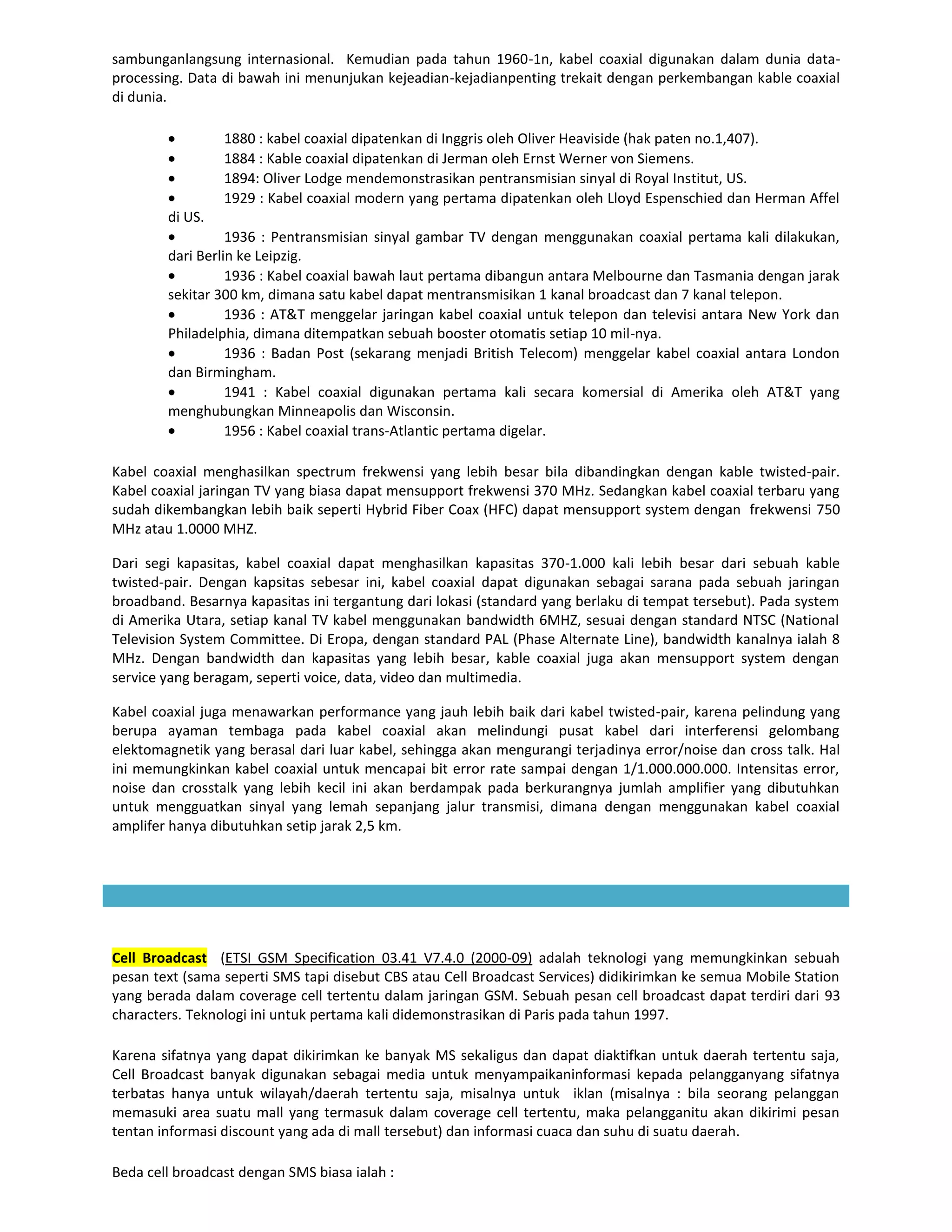 sambunganlangsung internasional. Kemudian pada tahun 1960-1n, kabel coaxial digunakan dalam dunia data-
processing. Data di bawah ini menunjukan kejeadian-kejadianpenting trekait dengan perkembangan kable coaxial
di dunia.

                 1880 : kabel coaxial dipatenkan di Inggris oleh Oliver Heaviside (hak paten no.1,407).
                 1884 : Kable coaxial dipatenkan di Jerman oleh Ernst Werner von Siemens.
                 1894: Oliver Lodge mendemonstrasikan pentransmisian sinyal di Royal Institut, US.
                 1929 : Kabel coaxial modern yang pertama dipatenkan oleh Lloyd Espenschied dan Herman Affel
        di US.
                  1936 : Pentransmisian sinyal gambar TV dengan menggunakan coaxial pertama kali dilakukan,
        dari Berlin ke Leipzig.
                  1936 : Kabel coaxial bawah laut pertama dibangun antara Melbourne dan Tasmania dengan jarak
        sekitar 300 km, dimana satu kabel dapat mentransmisikan 1 kanal broadcast dan 7 kanal telepon.
                  1936 : AT&T menggelar jaringan kabel coaxial untuk telepon dan televisi antara New York dan
        Philadelphia, dimana ditempatkan sebuah booster otomatis setiap 10 mil-nya.
                  1936 : Badan Post (sekarang menjadi British Telecom) menggelar kabel coaxial antara London
        dan Birmingham.
                  1941 : Kabel coaxial digunakan pertama kali secara komersial di Amerika oleh AT&T yang
        menghubungkan Minneapolis dan Wisconsin.
                  1956 : Kabel coaxial trans-Atlantic pertama digelar.

Kabel coaxial menghasilkan spectrum frekwensi yang lebih besar bila dibandingkan dengan kable twisted-pair.
Kabel coaxial jaringan TV yang biasa dapat mensupport frekwensi 370 MHz. Sedangkan kabel coaxial terbaru yang
sudah dikembangkan lebih baik seperti Hybrid Fiber Coax (HFC) dapat mensupport system dengan frekwensi 750
MHz atau 1.0000 MHZ.

Dari segi kapasitas, kabel coaxial dapat menghasilkan kapasitas 370-1.000 kali lebih besar dari sebuah kable
twisted-pair. Dengan kapsitas sebesar ini, kabel coaxial dapat digunakan sebagai sarana pada sebuah jaringan
broadband. Besarnya kapasitas ini tergantung dari lokasi (standard yang berlaku di tempat tersebut). Pada system
di Amerika Utara, setiap kanal TV kabel menggunakan bandwidth 6MHZ, sesuai dengan standard NTSC (National
Television System Committee. Di Eropa, dengan standard PAL (Phase Alternate Line), bandwidth kanalnya ialah 8
MHz. Dengan bandwidth dan kapasitas yang lebih besar, kable coaxial juga akan mensupport system dengan
service yang beragam, seperti voice, data, video dan multimedia.

Kabel coaxial juga menawarkan performance yang jauh lebih baik dari kabel twisted-pair, karena pelindung yang
berupa ayaman tembaga pada kabel coaxial akan melindungi pusat kabel dari interferensi gelombang
elektomagnetik yang berasal dari luar kabel, sehingga akan mengurangi terjadinya error/noise dan cross talk. Hal
ini memungkinkan kabel coaxial untuk mencapai bit error rate sampai dengan 1/1.000.000.000. Intensitas error,
noise dan crosstalk yang lebih kecil ini akan berdampak pada berkurangnya jumlah amplifier yang dibutuhkan
untuk mengguatkan sinyal yang lemah sepanjang jalur transmisi, dimana dengan menggunakan kabel coaxial
amplifer hanya dibutuhkan setip jarak 2,5 km.




Cell Broadcast (ETSI GSM Specification 03.41 V7.4.0 (2000-09) adalah teknologi yang memungkinkan sebuah
pesan text (sama seperti SMS tapi disebut CBS atau Cell Broadcast Services) didikirimkan ke semua Mobile Station
yang berada dalam coverage cell tertentu dalam jaringan GSM. Sebuah pesan cell broadcast dapat terdiri dari 93
characters. Teknologi ini untuk pertama kali didemonstrasikan di Paris pada tahun 1997.

Karena sifatnya yang dapat dikirimkan ke banyak MS sekaligus dan dapat diaktifkan untuk daerah tertentu saja,
Cell Broadcast banyak digunakan sebagai media untuk menyampaikaninformasi kepada pelangganyang sifatnya
terbatas hanya untuk wilayah/daerah tertentu saja, misalnya untuk iklan (misalnya : bila seorang pelanggan
memasuki area suatu mall yang termasuk dalam coverage cell tertentu, maka pelangganitu akan dikirimi pesan
tentan informasi discount yang ada di mall tersebut) dan informasi cuaca dan suhu di suatu daerah.

Beda cell broadcast dengan SMS biasa ialah :
 