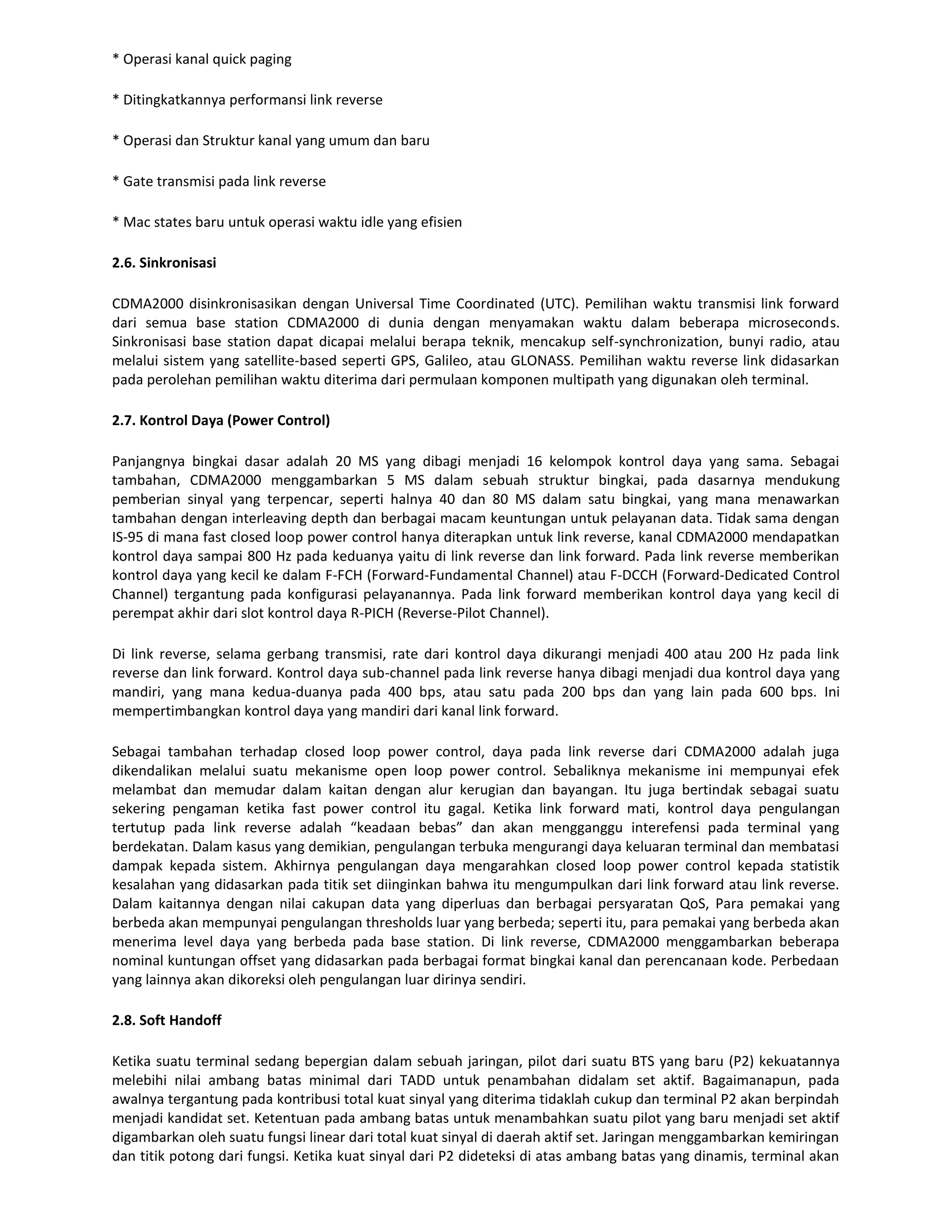 * Operasi kanal quick paging

* Ditingkatkannya performansi link reverse

* Operasi dan Struktur kanal yang umum dan baru

* Gate transmisi pada link reverse

* Mac states baru untuk operasi waktu idle yang efisien

2.6. Sinkronisasi

CDMA2000 disinkronisasikan dengan Universal Time Coordinated (UTC). Pemilihan waktu transmisi link forward
dari semua base station CDMA2000 di dunia dengan menyamakan waktu dalam beberapa microseconds.
Sinkronisasi base station dapat dicapai melalui berapa teknik, mencakup self-synchronization, bunyi radio, atau
melalui sistem yang satellite-based seperti GPS, Galileo, atau GLONASS. Pemilihan waktu reverse link didasarkan
pada perolehan pemilihan waktu diterima dari permulaan komponen multipath yang digunakan oleh terminal.

2.7. Kontrol Daya (Power Control)

Panjangnya bingkai dasar adalah 20 MS yang dibagi menjadi 16 kelompok kontrol daya yang sama. Sebagai
tambahan, CDMA2000 menggambarkan 5 MS dalam sebuah struktur bingkai, pada dasarnya mendukung
pemberian sinyal yang terpencar, seperti halnya 40 dan 80 MS dalam satu bingkai, yang mana menawarkan
tambahan dengan interleaving depth dan berbagai macam keuntungan untuk pelayanan data. Tidak sama dengan
IS-95 di mana fast closed loop power control hanya diterapkan untuk link reverse, kanal CDMA2000 mendapatkan
kontrol daya sampai 800 Hz pada keduanya yaitu di link reverse dan link forward. Pada link reverse memberikan
kontrol daya yang kecil ke dalam F-FCH (Forward-Fundamental Channel) atau F-DCCH (Forward-Dedicated Control
Channel) tergantung pada konfigurasi pelayanannya. Pada link forward memberikan kontrol daya yang kecil di
perempat akhir dari slot kontrol daya R-PICH (Reverse-Pilot Channel).

Di link reverse, selama gerbang transmisi, rate dari kontrol daya dikurangi menjadi 400 atau 200 Hz pada link
reverse dan link forward. Kontrol daya sub-channel pada link reverse hanya dibagi menjadi dua kontrol daya yang
mandiri, yang mana kedua-duanya pada 400 bps, atau satu pada 200 bps dan yang lain pada 600 bps. Ini
mempertimbangkan kontrol daya yang mandiri dari kanal link forward.

Sebagai tambahan terhadap closed loop power control, daya pada link reverse dari CDMA2000 adalah juga
dikendalikan melalui suatu mekanisme open loop power control. Sebaliknya mekanisme ini mempunyai efek
melambat dan memudar dalam kaitan dengan alur kerugian dan bayangan. Itu juga bertindak sebagai suatu
sekering pengaman ketika fast power control itu gagal. Ketika link forward mati, kontrol daya pengulangan
tertutup pada link reverse adalah “keadaan bebas” dan akan mengganggu interefensi pada terminal yang
berdekatan. Dalam kasus yang demikian, pengulangan terbuka mengurangi daya keluaran terminal dan membatasi
dampak kepada sistem. Akhirnya pengulangan daya mengarahkan closed loop power control kepada statistik
kesalahan yang didasarkan pada titik set diinginkan bahwa itu mengumpulkan dari link forward atau link reverse.
Dalam kaitannya dengan nilai cakupan data yang diperluas dan berbagai persyaratan QoS, Para pemakai yang
berbeda akan mempunyai pengulangan thresholds luar yang berbeda; seperti itu, para pemakai yang berbeda akan
menerima level daya yang berbeda pada base station. Di link reverse, CDMA2000 menggambarkan beberapa
nominal kuntungan offset yang didasarkan pada berbagai format bingkai kanal dan perencanaan kode. Perbedaan
yang lainnya akan dikoreksi oleh pengulangan luar dirinya sendiri.

2.8. Soft Handoff

Ketika suatu terminal sedang bepergian dalam sebuah jaringan, pilot dari suatu BTS yang baru (P2) kekuatannya
melebihi nilai ambang batas minimal dari TADD untuk penambahan didalam set aktif. Bagaimanapun, pada
awalnya tergantung pada kontribusi total kuat sinyal yang diterima tidaklah cukup dan terminal P2 akan berpindah
menjadi kandidat set. Ketentuan pada ambang batas untuk menambahkan suatu pilot yang baru menjadi set aktif
digambarkan oleh suatu fungsi linear dari total kuat sinyal di daerah aktif set. Jaringan menggambarkan kemiringan
dan titik potong dari fungsi. Ketika kuat sinyal dari P2 dideteksi di atas ambang batas yang dinamis, terminal akan
 