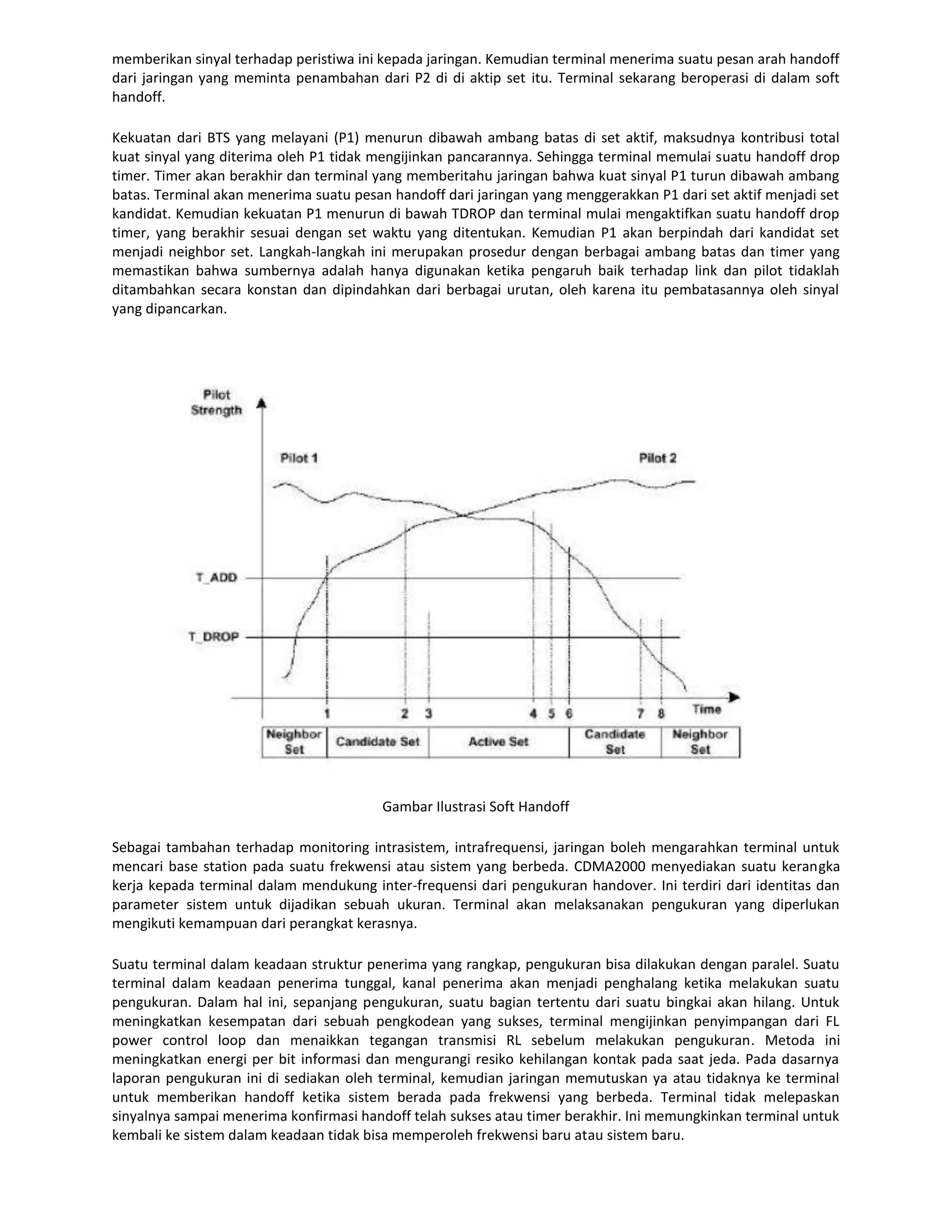 memberikan sinyal terhadap peristiwa ini kepada jaringan. Kemudian terminal menerima suatu pesan arah handoff
dari jaringan yang meminta penambahan dari P2 di di aktip set itu. Terminal sekarang beroperasi di dalam soft
handoff.

Kekuatan dari BTS yang melayani (P1) menurun dibawah ambang batas di set aktif, maksudnya kontribusi total
kuat sinyal yang diterima oleh P1 tidak mengijinkan pancarannya. Sehingga terminal memulai suatu handoff drop
timer. Timer akan berakhir dan terminal yang memberitahu jaringan bahwa kuat sinyal P1 turun dibawah ambang
batas. Terminal akan menerima suatu pesan handoff dari jaringan yang menggerakkan P1 dari set aktif menjadi set
kandidat. Kemudian kekuatan P1 menurun di bawah TDROP dan terminal mulai mengaktifkan suatu handoff drop
timer, yang berakhir sesuai dengan set waktu yang ditentukan. Kemudian P1 akan berpindah dari kandidat set
menjadi neighbor set. Langkah-langkah ini merupakan prosedur dengan berbagai ambang batas dan timer yang
memastikan bahwa sumbernya adalah hanya digunakan ketika pengaruh baik terhadap link dan pilot tidaklah
ditambahkan secara konstan dan dipindahkan dari berbagai urutan, oleh karena itu pembatasannya oleh sinyal
yang dipancarkan.




                                         Gambar Ilustrasi Soft Handoff

Sebagai tambahan terhadap monitoring intrasistem, intrafrequensi, jaringan boleh mengarahkan terminal untuk
mencari base station pada suatu frekwensi atau sistem yang berbeda. CDMA2000 menyediakan suatu kerangka
kerja kepada terminal dalam mendukung inter-frequensi dari pengukuran handover. Ini terdiri dari identitas dan
parameter sistem untuk dijadikan sebuah ukuran. Terminal akan melaksanakan pengukuran yang diperlukan
mengikuti kemampuan dari perangkat kerasnya.

Suatu terminal dalam keadaan struktur penerima yang rangkap, pengukuran bisa dilakukan dengan paralel. Suatu
terminal dalam keadaan penerima tunggal, kanal penerima akan menjadi penghalang ketika melakukan suatu
pengukuran. Dalam hal ini, sepanjang pengukuran, suatu bagian tertentu dari suatu bingkai akan hilang. Untuk
meningkatkan kesempatan dari sebuah pengkodean yang sukses, terminal mengijinkan penyimpangan dari FL
power control loop dan menaikkan tegangan transmisi RL sebelum melakukan pengukuran. Metoda ini
meningkatkan energi per bit informasi dan mengurangi resiko kehilangan kontak pada saat jeda. Pada dasarnya
laporan pengukuran ini di sediakan oleh terminal, kemudian jaringan memutuskan ya atau tidaknya ke terminal
untuk memberikan handoff ketika sistem berada pada frekwensi yang berbeda. Terminal tidak melepaskan
sinyalnya sampai menerima konfirmasi handoff telah sukses atau timer berakhir. Ini memungkinkan terminal untuk
kembali ke sistem dalam keadaan tidak bisa memperoleh frekwensi baru atau sistem baru.
 