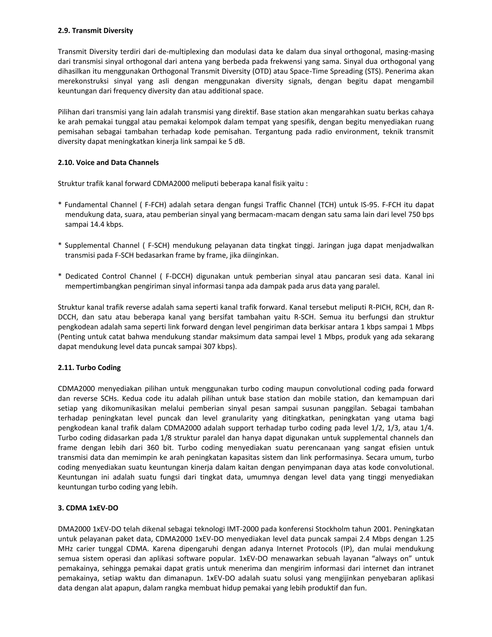 2.9. Transmit Diversity

Transmit Diversity terdiri dari de-multiplexing dan modulasi data ke dalam dua sinyal orthogonal, masing-masing
dari transmisi sinyal orthogonal dari antena yang berbeda pada frekwensi yang sama. Sinyal dua orthogonal yang
dihasilkan itu menggunakan Orthogonal Transmit Diversity (OTD) atau Space-Time Spreading (STS). Penerima akan
merekonstruksi sinyal yang asli dengan menggunakan diversity signals, dengan begitu dapat mengambil
keuntungan dari frequency diversity dan atau additional space.

Pilihan dari transmisi yang lain adalah transmisi yang direktif. Base station akan mengarahkan suatu berkas cahaya
ke arah pemakai tunggal atau pemakai kelompok dalam tempat yang spesifik, dengan begitu menyediakan ruang
pemisahan sebagai tambahan terhadap kode pemisahan. Tergantung pada radio environment, teknik transmit
diversity dapat meningkatkan kinerja link sampai ke 5 dB.

2.10. Voice and Data Channels

Struktur trafik kanal forward CDMA2000 meliputi beberapa kanal fisik yaitu :

* Fundamental Channel ( F-FCH) adalah setara dengan fungsi Traffic Channel (TCH) untuk IS-95. F-FCH itu dapat
  mendukung data, suara, atau pemberian sinyal yang bermacam-macam dengan satu sama lain dari level 750 bps
  sampai 14.4 kbps.

* Supplemental Channel ( F-SCH) mendukung pelayanan data tingkat tinggi. Jaringan juga dapat menjadwalkan
  transmisi pada F-SCH bedasarkan frame by frame, jika diinginkan.

* Dedicated Control Channel ( F-DCCH) digunakan untuk pemberian sinyal atau pancaran sesi data. Kanal ini
  mempertimbangkan pengiriman sinyal informasi tanpa ada dampak pada arus data yang paralel.

Struktur kanal trafik reverse adalah sama seperti kanal trafik forward. Kanal tersebut meliputi R-PICH, RCH, dan R-
DCCH, dan satu atau beberapa kanal yang bersifat tambahan yaitu R-SCH. Semua itu berfungsi dan struktur
pengkodean adalah sama seperti link forward dengan level pengiriman data berkisar antara 1 kbps sampai 1 Mbps
(Penting untuk catat bahwa mendukung standar maksimum data sampai level 1 Mbps, produk yang ada sekarang
dapat mendukung level data puncak sampai 307 kbps).

2.11. Turbo Coding

CDMA2000 menyediakan pilihan untuk menggunakan turbo coding maupun convolutional coding pada forward
dan reverse SCHs. Kedua code itu adalah pilihan untuk base station dan mobile station, dan kemampuan dari
setiap yang dikomunikasikan melalui pemberian sinyal pesan sampai susunan panggilan. Sebagai tambahan
terhadap peningkatan level puncak dan level granularity yang ditingkatkan, peningkatan yang utama bagi
pengkodean kanal trafik dalam CDMA2000 adalah support terhadap turbo coding pada level 1/2, 1/3, atau 1/4.
Turbo coding didasarkan pada 1/8 struktur paralel dan hanya dapat digunakan untuk supplemental channels dan
frame dengan lebih dari 360 bit. Turbo coding menyediakan suatu perencanaan yang sangat efisien untuk
transmisi data dan memimpin ke arah peningkatan kapasitas sistem dan link performasinya. Secara umum, turbo
coding menyediakan suatu keuntungan kinerja dalam kaitan dengan penyimpanan daya atas kode convolutional.
Keuntungan ini adalah suatu fungsi dari tingkat data, umumnya dengan level data yang tinggi menyediakan
keuntungan turbo coding yang lebih.

3. CDMA 1xEV-DO

DMA2000 1xEV-DO telah dikenal sebagai teknologi IMT-2000 pada konferensi Stockholm tahun 2001. Peningkatan
untuk pelayanan paket data, CDMA2000 1xEV-DO menyediakan level data puncak sampai 2.4 Mbps dengan 1.25
MHz carier tunggal CDMA. Karena dipengaruhi dengan adanya Internet Protocols (IP), dan mulai mendukung
semua sistem operasi dan aplikasi software popular. 1xEV-DO menawarkan sebuah layanan “always on” untuk
pemakainya, sehingga pemakai dapat gratis untuk menerima dan mengirim informasi dari internet dan intranet
pemakainya, setiap waktu dan dimanapun. 1xEV-DO adalah suatu solusi yang mengijinkan penyebaran aplikasi
data dengan alat apapun, dalam rangka membuat hidup pemakai yang lebih produktif dan fun.
 