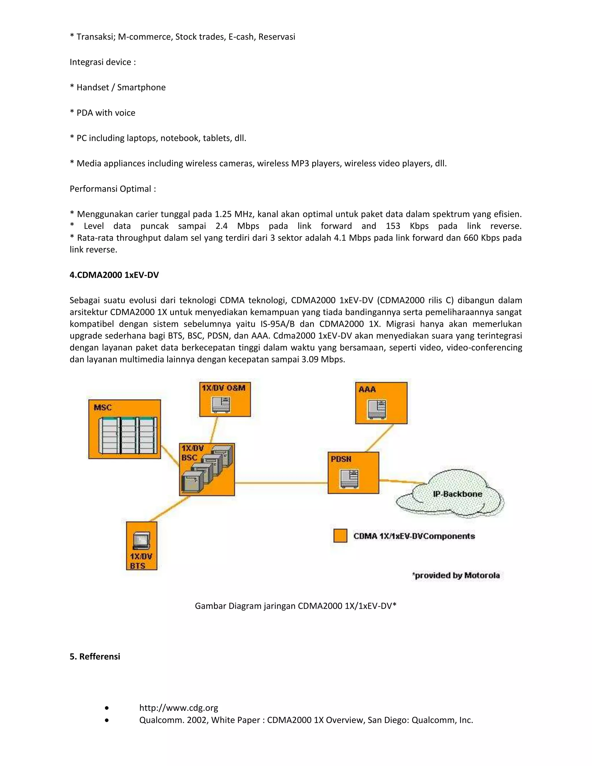* Transaksi; M-commerce, Stock trades, E-cash, Reservasi

Integrasi device :

* Handset / Smartphone

* PDA with voice

* PC including laptops, notebook, tablets, dll.

* Media appliances including wireless cameras, wireless MP3 players, wireless video players, dll.

Performansi Optimal :

* Menggunakan carier tunggal pada 1.25 MHz, kanal akan optimal untuk paket data dalam spektrum yang efisien.
* Level data puncak sampai 2.4 Mbps pada link forward and 153 Kbps pada link reverse.
* Rata-rata throughput dalam sel yang terdiri dari 3 sektor adalah 4.1 Mbps pada link forward dan 660 Kbps pada
link reverse.

4.CDMA2000 1xEV-DV

Sebagai suatu evolusi dari teknologi CDMA teknologi, CDMA2000 1xEV-DV (CDMA2000 rilis C) dibangun dalam
arsitektur CDMA2000 1X untuk menyediakan kemampuan yang tiada bandingannya serta pemeliharaannya sangat
kompatibel dengan sistem sebelumnya yaitu IS-95A/B dan CDMA2000 1X. Migrasi hanya akan memerlukan
upgrade sederhana bagi BTS, BSC, PDSN, dan AAA. Cdma2000 1xEV-DV akan menyediakan suara yang terintegrasi
dengan layanan paket data berkecepatan tinggi dalam waktu yang bersamaan, seperti video, video-conferencing
dan layanan multimedia lainnya dengan kecepatan sampai 3.09 Mbps.




                                 Gambar Diagram jaringan CDMA2000 1X/1xEV-DV*




5. Refferensi




                     http://www.cdg.org
                     Qualcomm. 2002, White Paper : CDMA2000 1X Overview, San Diego: Qualcomm, Inc.
 