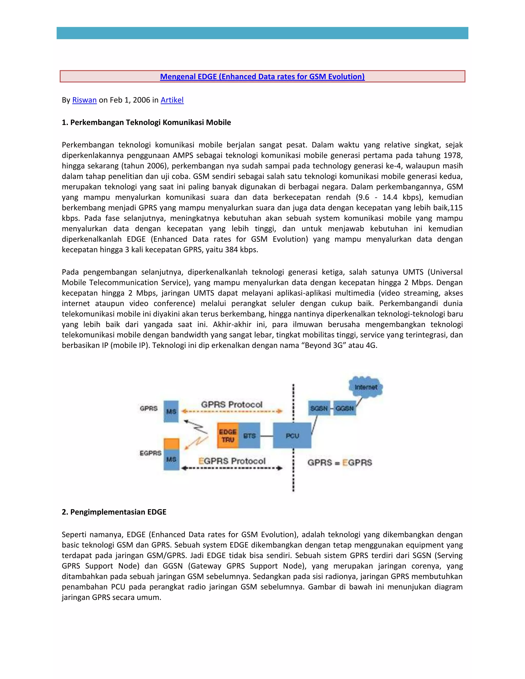 Mengenal EDGE (Enhanced Data rates for GSM Evolution)

By Riswan on Feb 1, 2006 in Artikel

1. Perkembangan Teknologi Komunikasi Mobile

Perkembangan teknologi komunikasi mobile berjalan sangat pesat. Dalam waktu yang relative singkat, sejak
diperkenlakannya penggunaan AMPS sebagai teknologi komunikasi mobile generasi pertama pada tahung 1978,
hingga sekarang (tahun 2006), perkembangan nya sudah sampai pada technology generasi ke-4, walaupun masih
dalam tahap penelitian dan uji coba. GSM sendiri sebagai salah satu teknologi komunikasi mobile generasi kedua,
merupakan teknologi yang saat ini paling banyak digunakan di berbagai negara. Dalam perkembangannya, GSM
yang mampu menyalurkan komunikasi suara dan data berkecepatan rendah (9.6 - 14.4 kbps), kemudian
berkembang menjadi GPRS yang mampu menyalurkan suara dan juga data dengan kecepatan yang lebih baik,115
kbps. Pada fase selanjutnya, meningkatnya kebutuhan akan sebuah system komunikasi mobile yang mampu
menyalurkan data dengan kecepatan yang lebih tinggi, dan untuk menjawab kebutuhan ini kemudian
diperkenalkanlah EDGE (Enhanced Data rates for GSM Evolution) yang mampu menyalurkan data dengan
kecepatan hingga 3 kali kecepatan GPRS, yaitu 384 kbps.

Pada pengembangan selanjutnya, diperkenalkanlah teknologi generasi ketiga, salah satunya UMTS (Universal
Mobile Telecommunication Service), yang mampu menyalurkan data dengan kecepatan hingga 2 Mbps. Dengan
kecepatan hingga 2 Mbps, jaringan UMTS dapat melayani aplikasi-aplikasi multimedia (video streaming, akses
internet ataupun video conference) melalui perangkat seluler dengan cukup baik. Perkembangandi dunia
telekomunikasi mobile ini diyakini akan terus berkembang, hingga nantinya diperkenalkan teknologi-teknologi baru
yang lebih baik dari yangada saat ini. Akhir-akhir ini, para ilmuwan berusaha mengembangkan teknologi
telekomunikasi mobile dengan bandwidth yang sangat lebar, tingkat mobilitas tinggi, service yang terintegrasi, dan
berbasikan IP (mobile IP). Teknologi ini dip erkenalkan dengan nama “Beyond 3G” atau 4G.




2. Pengimplementasian EDGE

Seperti namanya, EDGE (Enhanced Data rates for GSM Evolution), adalah teknologi yang dikembangkan dengan
basic teknologi GSM dan GPRS. Sebuah system EDGE dikembangkan dengan tetap menggunakan equipment yang
terdapat pada jaringan GSM/GPRS. Jadi EDGE tidak bisa sendiri. Sebuah sistem GPRS terdiri dari SGSN (Serving
GPRS Support Node) dan GGSN (Gateway GPRS Support Node), yang merupakan jaringan corenya, yang
ditambahkan pada sebuah jaringan GSM sebelumnya. Sedangkan pada sisi radionya, jaringan GPRS membutuhkan
penambahan PCU pada perangkat radio jaringan GSM sebelumnya. Gambar di bawah ini menunjukan diagram
jaringan GPRS secara umum.
 