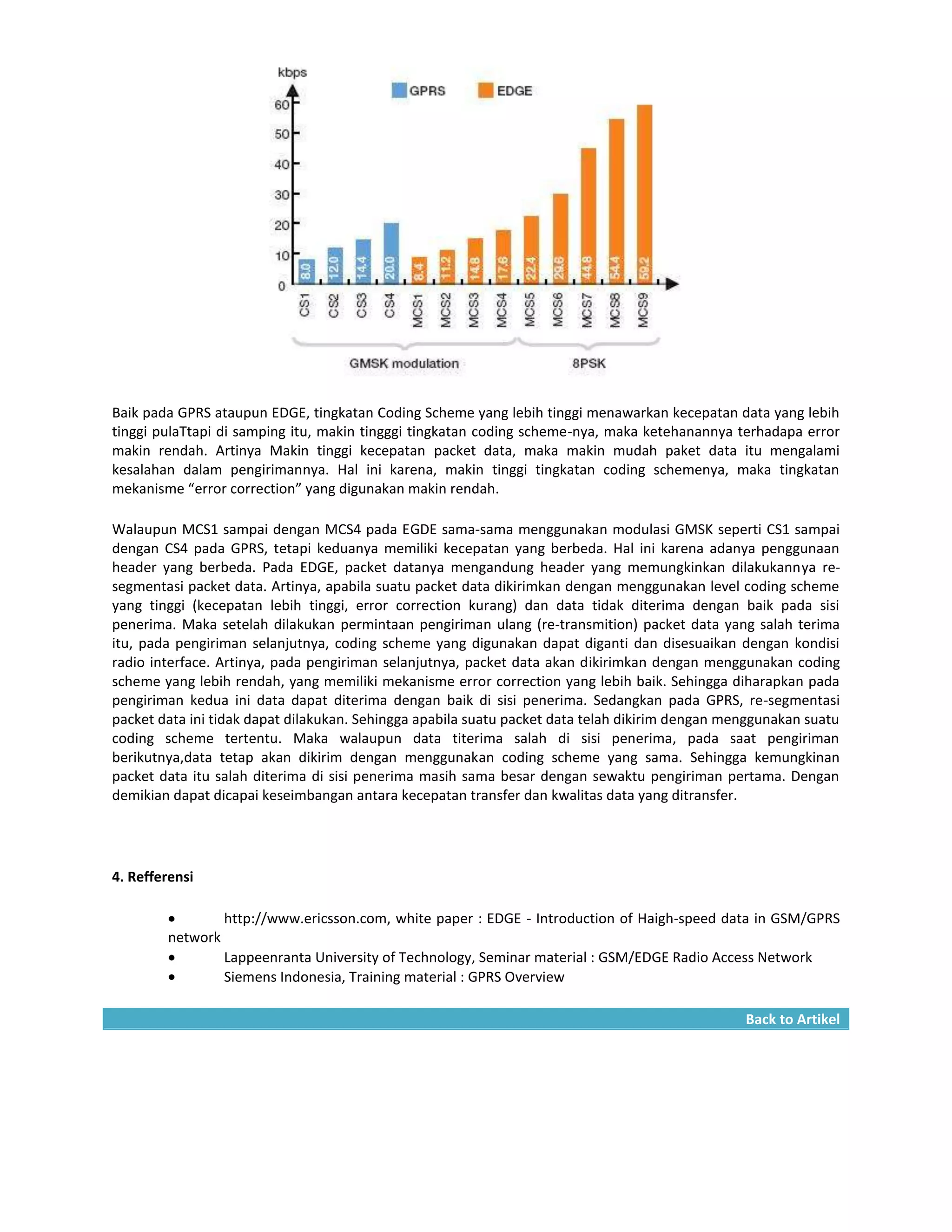 Baik pada GPRS ataupun EDGE, tingkatan Coding Scheme yang lebih tinggi menawarkan kecepatan data yang lebih
tinggi pulaTtapi di samping itu, makin tingggi tingkatan coding scheme-nya, maka ketehanannya terhadapa error
makin rendah. Artinya Makin tinggi kecepatan packet data, maka makin mudah paket data itu mengalami
kesalahan dalam pengirimannya. Hal ini karena, makin tinggi tingkatan coding schemenya, maka tingkatan
mekanisme “error correction” yang digunakan makin rendah.

Walaupun MCS1 sampai dengan MCS4 pada EGDE sama-sama menggunakan modulasi GMSK seperti CS1 sampai
dengan CS4 pada GPRS, tetapi keduanya memiliki kecepatan yang berbeda. Hal ini karena adanya penggunaan
header yang berbeda. Pada EDGE, packet datanya mengandung header yang memungkinkan dilakukannya re-
segmentasi packet data. Artinya, apabila suatu packet data dikirimkan dengan menggunakan level coding scheme
yang tinggi (kecepatan lebih tinggi, error correction kurang) dan data tidak diterima dengan baik pada sisi
penerima. Maka setelah dilakukan permintaan pengiriman ulang (re-transmition) packet data yang salah terima
itu, pada pengiriman selanjutnya, coding scheme yang digunakan dapat diganti dan disesuaikan dengan kondisi
radio interface. Artinya, pada pengiriman selanjutnya, packet data akan dikirimkan dengan menggunakan coding
scheme yang lebih rendah, yang memiliki mekanisme error correction yang lebih baik. Sehingga diharapkan pada
pengiriman kedua ini data dapat diterima dengan baik di sisi penerima. Sedangkan pada GPRS, re-segmentasi
packet data ini tidak dapat dilakukan. Sehingga apabila suatu packet data telah dikirim dengan menggunakan suatu
coding scheme tertentu. Maka walaupun data titerima salah di sisi penerima, pada saat pengiriman
berikutnya,data tetap akan dikirim dengan menggunakan coding scheme yang sama. Sehingga kemungkinan
packet data itu salah diterima di sisi penerima masih sama besar dengan sewaktu pengiriman pertama. Dengan
demikian dapat dicapai keseimbangan antara kecepatan transfer dan kwalitas data yang ditransfer.




4. Refferensi

                  http://www.ericsson.com, white paper : EDGE - Introduction of Haigh-speed data in GSM/GPRS
        network
                  Lappeenranta University of Technology, Seminar material : GSM/EDGE Radio Access Network
                  Siemens Indonesia, Training material : GPRS Overview

                                                                                                 Back to Artikel
 