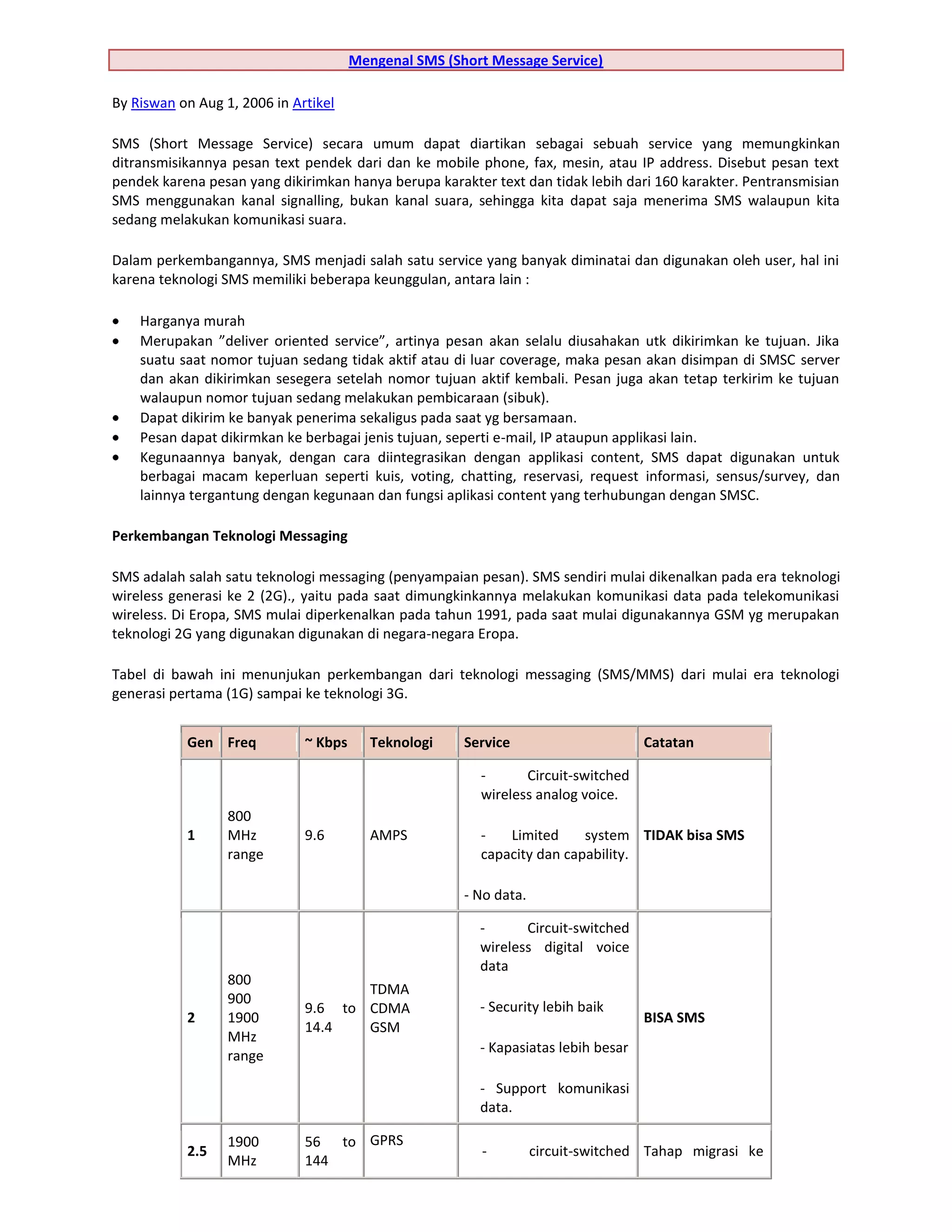 Mengenal SMS (Short Message Service)

By Riswan on Aug 1, 2006 in Artikel

SMS (Short Message Service) secara umum dapat diartikan sebagai sebuah service yang memungkinkan
ditransmisikannya pesan text pendek dari dan ke mobile phone, fax, mesin, atau IP address. Disebut pesan text
pendek karena pesan yang dikirimkan hanya berupa karakter text dan tidak lebih dari 160 karakter. Pentransmisian
SMS menggunakan kanal signalling, bukan kanal suara, sehingga kita dapat saja menerima SMS walaupun kita
sedang melakukan komunikasi suara.

Dalam perkembangannya, SMS menjadi salah satu service yang banyak diminatai dan digunakan oleh user, hal ini
karena teknologi SMS memiliki beberapa keunggulan, antara lain :

    Harganya murah
    Merupakan ”deliver oriented service”, artinya pesan akan selalu diusahakan utk dikirimkan ke tujuan. Jika
    suatu saat nomor tujuan sedang tidak aktif atau di luar coverage, maka pesan akan disimpan di SMSC server
    dan akan dikirimkan sesegera setelah nomor tujuan aktif kembali. Pesan juga akan tetap terkirim ke tujuan
    walaupun nomor tujuan sedang melakukan pembicaraan (sibuk).
    Dapat dikirim ke banyak penerima sekaligus pada saat yg bersamaan.
    Pesan dapat dikirmkan ke berbagai jenis tujuan, seperti e-mail, IP ataupun applikasi lain.
    Kegunaannya banyak, dengan cara diintegrasikan dengan applikasi content, SMS dapat digunakan untuk
    berbagai macam keperluan seperti kuis, voting, chatting, reservasi, request informasi, sensus/survey, dan
    lainnya tergantung dengan kegunaan dan fungsi aplikasi content yang terhubungan dengan SMSC.

Perkembangan Teknologi Messaging

SMS adalah salah satu teknologi messaging (penyampaian pesan). SMS sendiri mulai dikenalkan pada era teknologi
wireless generasi ke 2 (2G)., yaitu pada saat dimungkinkannya melakukan komunikasi data pada telekomunikasi
wireless. Di Eropa, SMS mulai diperkenalkan pada tahun 1991, pada saat mulai digunakannya GSM yg merupakan
teknologi 2G yang digunakan digunakan di negara-negara Eropa.

Tabel di bawah ini menunjukan perkembangan dari teknologi messaging (SMS/MMS) dari mulai era teknologi
generasi pertama (1G) sampai ke teknologi 3G.


           Gen Freq           ~ Kbps      Teknologi    Service                      Catatan

                                                         -      Circuit-switched
                                                         wireless analog voice.
                  800
           1      MHz         9.6         AMPS           -   Limited     system TIDAK bisa SMS
                  range                                  capacity dan capability.

                                                       - No data.

                                                         -      Circuit-switched
                                                         wireless digital voice
                                                         data
                  800
                                     TDMA
                  900
                              9.6 to CDMA                - Security lebih baik
           2      1900                                                              BISA SMS
                              14.4   GSM
                  MHz
                                                         - Kapasiatas lebih besar
                  range

                                                         - Support komunikasi
                                                         data.

                  1900        56 to GPRS
           2.5                                           -          circuit-switched Tahap migrasi ke
                  MHz         144
 