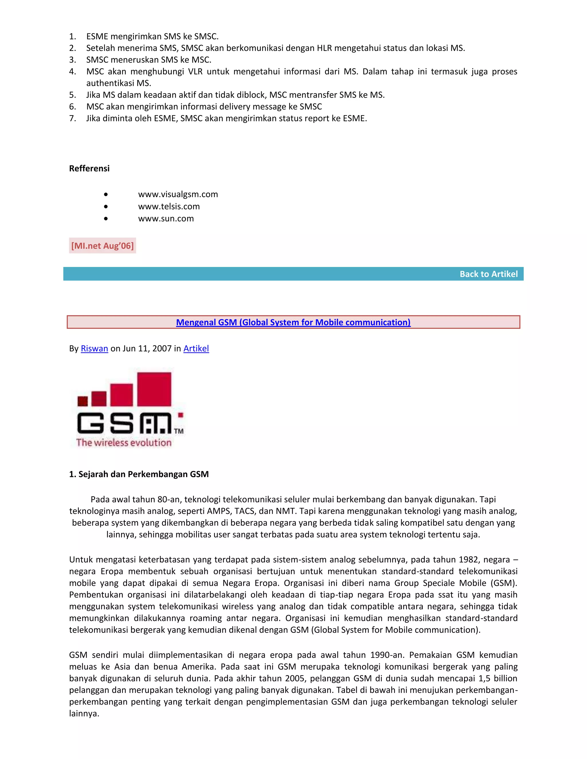 1.   ESME mengirimkan SMS ke SMSC.
2.   Setelah menerima SMS, SMSC akan berkomunikasi dengan HLR mengetahui status dan lokasi MS.
3.   SMSC meneruskan SMS ke MSC.
4.   MSC akan menghubungi VLR untuk mengetahui informasi dari MS. Dalam tahap ini termasuk juga proses
     authentikasi MS.
5.   Jika MS dalam keadaan aktif dan tidak diblock, MSC mentransfer SMS ke MS.
6.   MSC akan mengirimkan informasi delivery message ke SMSC
7.   Jika diminta oleh ESME, SMSC akan mengirimkan status report ke ESME.




Refferensi

                  www.visualgsm.com
                  www.telsis.com
                  www.sun.com

[MI.net Aug’06]

                                                                                              Back to Artikel




                           Mengenal GSM (Global System for Mobile communication)

By Riswan on Jun 11, 2007 in Artikel




1. Sejarah dan Perkembangan GSM

     Pada awal tahun 80-an, teknologi telekomunikasi seluler mulai berkembang dan banyak digunakan. Tapi
teknologinya masih analog, seperti AMPS, TACS, dan NMT. Tapi karena menggunakan teknologi yang masih analog,
 beberapa system yang dikembangkan di beberapa negara yang berbeda tidak saling kompatibel satu dengan yang
         lainnya, sehingga mobilitas user sangat terbatas pada suatu area system teknologi tertentu saja.

Untuk mengatasi keterbatasan yang terdapat pada sistem-sistem analog sebelumnya, pada tahun 1982, negara –
negara Eropa membentuk sebuah organisasi bertujuan untuk menentukan standard-standard telekomunikasi
mobile yang dapat dipakai di semua Negara Eropa. Organisasi ini diberi nama Group Speciale Mobile (GSM).
Pembentukan organisasi ini dilatarbelakangi oleh keadaan di tiap-tiap negara Eropa pada ssat itu yang masih
menggunakan system telekomunikasi wireless yang analog dan tidak compatible antara negara, sehingga tidak
memungkinkan dilakukannya roaming antar negara. Organisasi ini kemudian menghasilkan standard-standard
telekomunikasi bergerak yang kemudian dikenal dengan GSM (Global System for Mobile communication).

GSM sendiri mulai diimplementasikan di negara eropa pada awal tahun 1990-an. Pemakaian GSM kemudian
meluas ke Asia dan benua Amerika. Pada saat ini GSM merupaka teknologi komunikasi bergerak yang paling
banyak digunakan di seluruh dunia. Pada akhir tahun 2005, pelanggan GSM di dunia sudah mencapai 1,5 billion
pelanggan dan merupakan teknologi yang paling banyak digunakan. Tabel di bawah ini menujukan perkembangan-
perkembangan penting yang terkait dengan pengimplementasian GSM dan juga perkembangan teknologi seluler
lainnya.
 