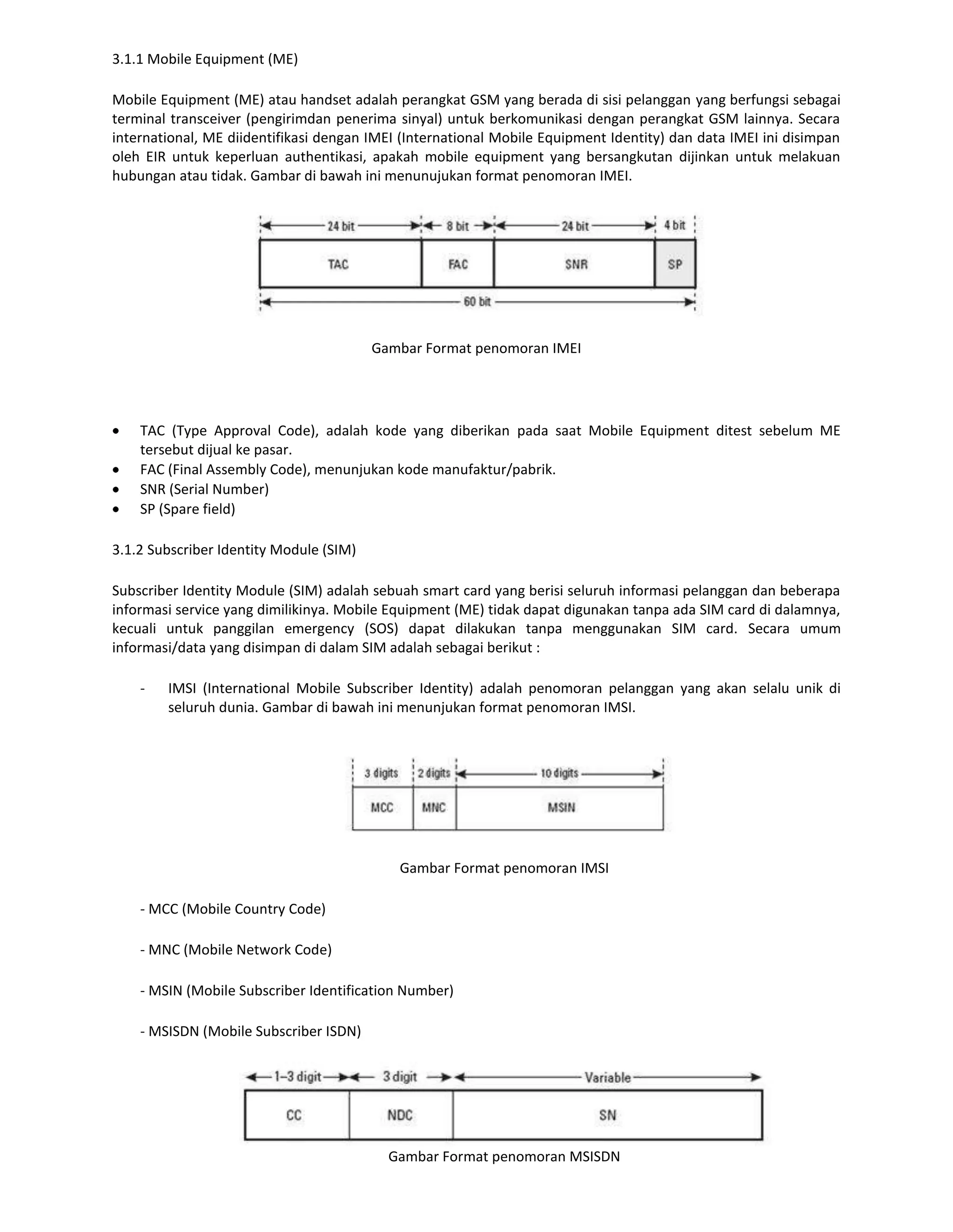 3.1.1 Mobile Equipment (ME)

Mobile Equipment (ME) atau handset adalah perangkat GSM yang berada di sisi pelanggan yang berfungsi sebagai
terminal transceiver (pengirimdan penerima sinyal) untuk berkomunikasi dengan perangkat GSM lainnya. Secara
international, ME diidentifikasi dengan IMEI (International Mobile Equipment Identity) dan data IMEI ini disimpan
oleh EIR untuk keperluan authentikasi, apakah mobile equipment yang bersangkutan dijinkan untuk melakuan
hubungan atau tidak. Gambar di bawah ini menunujukan format penomoran IMEI.




                                         Gambar Format penomoran IMEI




    TAC (Type Approval Code), adalah kode yang diberikan pada saat Mobile Equipment ditest sebelum ME
    tersebut dijual ke pasar.
    FAC (Final Assembly Code), menunjukan kode manufaktur/pabrik.
    SNR (Serial Number)
    SP (Spare field)

3.1.2 Subscriber Identity Module (SIM)

Subscriber Identity Module (SIM) adalah sebuah smart card yang berisi seluruh informasi pelanggan dan beberapa
informasi service yang dimilikinya. Mobile Equipment (ME) tidak dapat digunakan tanpa ada SIM card di dalamnya,
kecuali untuk panggilan emergency (SOS) dapat dilakukan tanpa menggunakan SIM card. Secara umum
informasi/data yang disimpan di dalam SIM adalah sebagai berikut :

    -   IMSI (International Mobile Subscriber Identity) adalah penomoran pelanggan yang akan selalu unik di
        seluruh dunia. Gambar di bawah ini menunjukan format penomoran IMSI.




                                            Gambar Format penomoran IMSI

    - MCC (Mobile Country Code)

    - MNC (Mobile Network Code)

    - MSIN (Mobile Subscriber Identification Number)

    - MSISDN (Mobile Subscriber ISDN)




                                           Gambar Format penomoran MSISDN
 