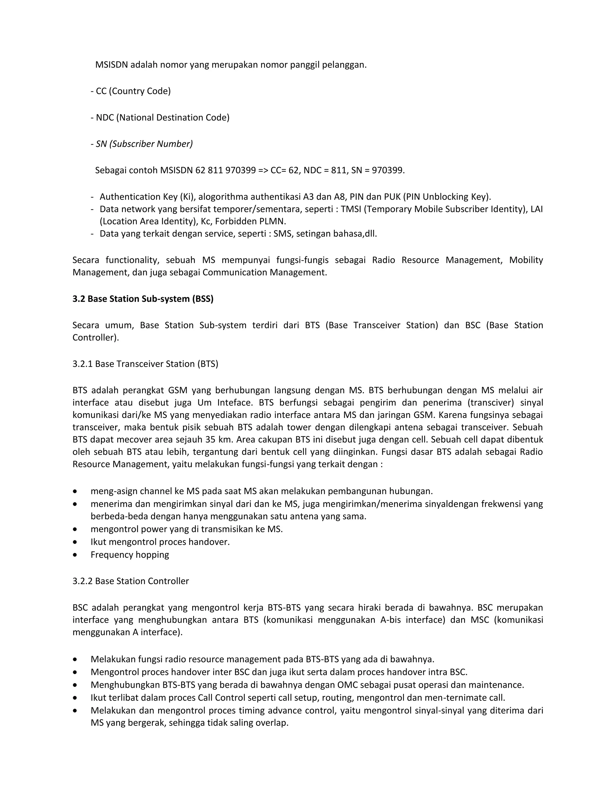 MSISDN adalah nomor yang merupakan nomor panggil pelanggan.

    - CC (Country Code)

    - NDC (National Destination Code)

    - SN (Subscriber Number)

     Sebagai contoh MSISDN 62 811 970399 => CC= 62, NDC = 811, SN = 970399.

    - Authentication Key (Ki), alogorithma authentikasi A3 dan A8, PIN dan PUK (PIN Unblocking Key).
    - Data network yang bersifat temporer/sementara, seperti : TMSI (Temporary Mobile Subscriber Identity), LAI
      (Location Area Identity), Kc, Forbidden PLMN.
    - Data yang terkait dengan service, seperti : SMS, setingan bahasa,dll.

Secara functionality, sebuah MS mempunyai fungsi-fungis sebagai Radio Resource Management, Mobility
Management, dan juga sebagai Communication Management.

3.2 Base Station Sub-system (BSS)

Secara umum, Base Station Sub-system terdiri dari BTS (Base Transceiver Station) dan BSC (Base Station
Controller).

3.2.1 Base Transceiver Station (BTS)

BTS adalah perangkat GSM yang berhubungan langsung dengan MS. BTS berhubungan dengan MS melalui air
interface atau disebut juga Um Inteface. BTS berfungsi sebagai pengirim dan penerima (transciver) sinyal
komunikasi dari/ke MS yang menyediakan radio interface antara MS dan jaringan GSM. Karena fungsinya sebagai
transceiver, maka bentuk pisik sebuah BTS adalah tower dengan dilengkapi antena sebagai transceiver. Sebuah
BTS dapat mecover area sejauh 35 km. Area cakupan BTS ini disebut juga dengan cell. Sebuah cell dapat dibentuk
oleh sebuah BTS atau lebih, tergantung dari bentuk cell yang diinginkan. Fungsi dasar BTS adalah sebagai Radio
Resource Management, yaitu melakukan fungsi-fungsi yang terkait dengan :

    meng-asign channel ke MS pada saat MS akan melakukan pembangunan hubungan.
    menerima dan mengirimkan sinyal dari dan ke MS, juga mengirimkan/menerima sinyaldengan frekwensi yang
    berbeda-beda dengan hanya menggunakan satu antena yang sama.
    mengontrol power yang di transmisikan ke MS.
    Ikut mengontrol proces handover.
    Frequency hopping

3.2.2 Base Station Controller

BSC adalah perangkat yang mengontrol kerja BTS-BTS yang secara hiraki berada di bawahnya. BSC merupakan
interface yang menghubungkan antara BTS (komunikasi menggunakan A-bis interface) dan MSC (komunikasi
menggunakan A interface).

    Melakukan fungsi radio resource management pada BTS-BTS yang ada di bawahnya.
    Mengontrol proces handover inter BSC dan juga ikut serta dalam proces handover intra BSC.
    Menghubungkan BTS-BTS yang berada di bawahnya dengan OMC sebagai pusat operasi dan maintenance.
    Ikut terlibat dalam proces Call Control seperti call setup, routing, mengontrol dan men-ternimate call.
    Melakukan dan mengontrol proces timing advance control, yaitu mengontrol sinyal-sinyal yang diterima dari
    MS yang bergerak, sehingga tidak saling overlap.
 
