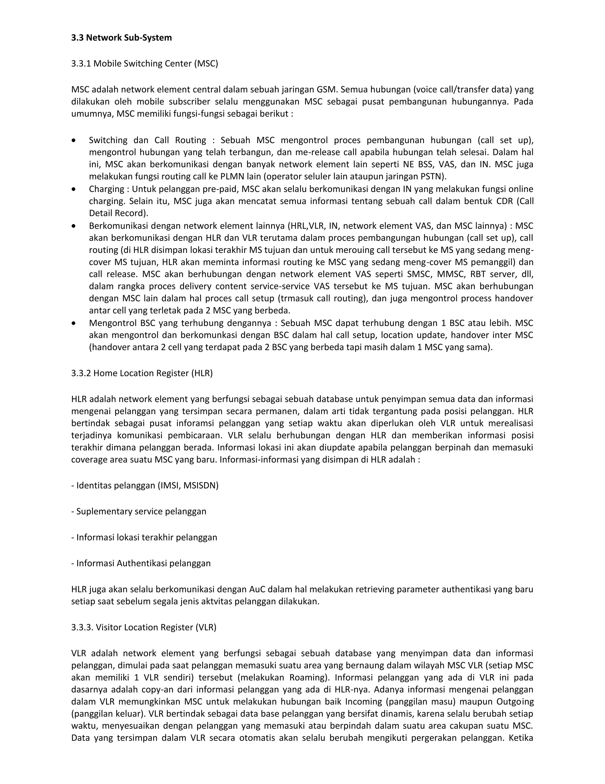 3.3 Network Sub-System

3.3.1 Mobile Switching Center (MSC)

MSC adalah network element central dalam sebuah jaringan GSM. Semua hubungan (voice call/transfer data) yang
dilakukan oleh mobile subscriber selalu menggunakan MSC sebagai pusat pembangunan hubungannya. Pada
umumnya, MSC memiliki fungsi-fungsi sebagai berikut :

    Switching dan Call Routing : Sebuah MSC mengontrol proces pembangunan hubungan (call set up),
    mengontrol hubungan yang telah terbangun, dan me-release call apabila hubungan telah selesai. Dalam hal
    ini, MSC akan berkomunikasi dengan banyak network element lain seperti NE BSS, VAS, dan IN. MSC juga
    melakukan fungsi routing call ke PLMN lain (operator seluler lain ataupun jaringan PSTN).
    Charging : Untuk pelanggan pre-paid, MSC akan selalu berkomunikasi dengan IN yang melakukan fungsi online
    charging. Selain itu, MSC juga akan mencatat semua informasi tentang sebuah call dalam bentuk CDR (Call
    Detail Record).
    Berkomunikasi dengan network element lainnya (HRL,VLR, IN, network element VAS, dan MSC lainnya) : MSC
    akan berkomunikasi dengan HLR dan VLR terutama dalam proces pembangungan hubungan (call set up), call
    routing (di HLR disimpan lokasi terakhir MS tujuan dan untuk merouing call tersebut ke MS yang sedang meng-
    cover MS tujuan, HLR akan meminta informasi routing ke MSC yang sedang meng-cover MS pemanggil) dan
    call release. MSC akan berhubungan dengan network element VAS seperti SMSC, MMSC, RBT server, dll,
    dalam rangka proces delivery content service-service VAS tersebut ke MS tujuan. MSC akan berhubungan
    dengan MSC lain dalam hal proces call setup (trmasuk call routing), dan juga mengontrol process handover
    antar cell yang terletak pada 2 MSC yang berbeda.
    Mengontrol BSC yang terhubung dengannya : Sebuah MSC dapat terhubung dengan 1 BSC atau lebih. MSC
    akan mengontrol dan berkomunkasi dengan BSC dalam hal call setup, location update, handover inter MSC
    (handover antara 2 cell yang terdapat pada 2 BSC yang berbeda tapi masih dalam 1 MSC yang sama).

3.3.2 Home Location Register (HLR)

HLR adalah network element yang berfungsi sebagai sebuah database untuk penyimpan semua data dan informasi
mengenai pelanggan yang tersimpan secara permanen, dalam arti tidak tergantung pada posisi pelanggan. HLR
bertindak sebagai pusat inforamsi pelanggan yang setiap waktu akan diperlukan oleh VLR untuk merealisasi
terjadinya komunikasi pembicaraan. VLR selalu berhubungan dengan HLR dan memberikan informasi posisi
terakhir dimana pelanggan berada. Informasi lokasi ini akan diupdate apabila pelanggan berpinah dan memasuki
coverage area suatu MSC yang baru. Informasi-informasi yang disimpan di HLR adalah :

- Identitas pelanggan (IMSI, MSISDN)

- Suplementary service pelanggan

- Informasi lokasi terakhir pelanggan

- Informasi Authentikasi pelanggan

HLR juga akan selalu berkomunikasi dengan AuC dalam hal melakukan retrieving parameter authentikasi yang baru
setiap saat sebelum segala jenis aktvitas pelanggan dilakukan.

3.3.3. Visitor Location Register (VLR)

VLR adalah network element yang berfungsi sebagai sebuah database yang menyimpan data dan informasi
pelanggan, dimulai pada saat pelanggan memasuki suatu area yang bernaung dalam wilayah MSC VLR (setiap MSC
akan memiliki 1 VLR sendiri) tersebut (melakukan Roaming). Informasi pelanggan yang ada di VLR ini pada
dasarnya adalah copy-an dari informasi pelanggan yang ada di HLR-nya. Adanya informasi mengenai pelanggan
dalam VLR memungkinkan MSC untuk melakukan hubungan baik Incoming (panggilan masu) maupun Outgoing
(panggilan keluar). VLR bertindak sebagai data base pelanggan yang bersifat dinamis, karena selalu berubah setiap
waktu, menyesuaikan dengan pelanggan yang memasuki atau berpindah dalam suatu area cakupan suatu MSC.
Data yang tersimpan dalam VLR secara otomatis akan selalu berubah mengikuti pergerakan pelanggan. Ketika
 