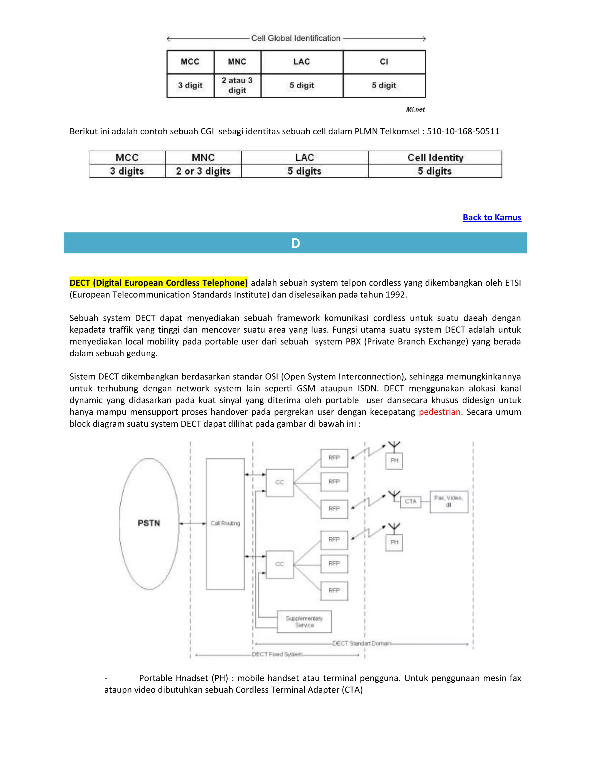Berikut ini adalah contoh sebuah CGI sebagi identitas sebuah cell dalam PLMN Telkomsel : 510-10-168-50511




                                                                                               Back to Kamus

                                                     D

DECT (Digital European Cordless Telephone) adalah sebuah system telpon cordless yang dikembangkan oleh ETSI
(European Telecommunication Standards Institute) dan diselesaikan pada tahun 1992.

Sebuah system DECT dapat menyediakan sebuah framework komunikasi cordless untuk suatu daeah dengan
kepadata traffik yang tinggi dan mencover suatu area yang luas. Fungsi utama suatu system DECT adalah untuk
menyediakan local mobility pada portable user dari sebuah system PBX (Private Branch Exchange) yang berada
dalam sebuah gedung.

Sistem DECT dikembangkan berdasarkan standar OSI (Open System Interconnection), sehingga memungkinkannya
untuk terhubung dengan network system lain seperti GSM ataupun ISDN. DECT menggunakan alokasi kanal
dynamic yang didasarkan pada kuat sinyal yang diterima oleh portable user dansecara khusus didesign untuk
hanya mampu mensupport proses handover pada pergrekan user dengan kecepatang pedestrian. Secara umum
block diagram suatu system DECT dapat dilihat pada gambar di bawah ini :




        -       Portable Hnadset (PH) : mobile handset atau terminal pengguna. Untuk penggunaan mesin fax
        ataupn video dibutuhkan sebuah Cordless Terminal Adapter (CTA)
 