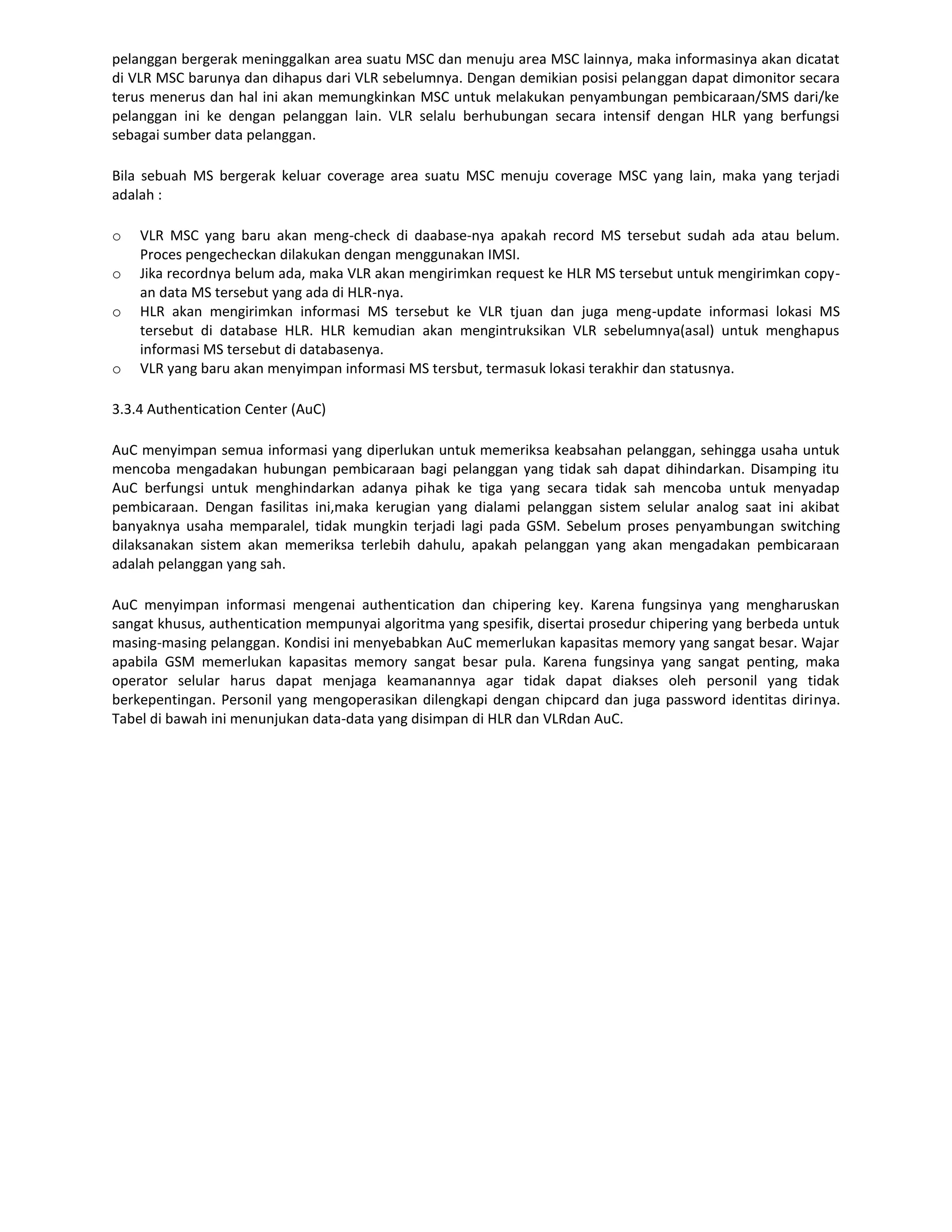 pelanggan bergerak meninggalkan area suatu MSC dan menuju area MSC lainnya, maka informasinya akan dicatat
di VLR MSC barunya dan dihapus dari VLR sebelumnya. Dengan demikian posisi pelanggan dapat dimonitor secara
terus menerus dan hal ini akan memungkinkan MSC untuk melakukan penyambungan pembicaraan/SMS dari/ke
pelanggan ini ke dengan pelanggan lain. VLR selalu berhubungan secara intensif dengan HLR yang berfungsi
sebagai sumber data pelanggan.

Bila sebuah MS bergerak keluar coverage area suatu MSC menuju coverage MSC yang lain, maka yang terjadi
adalah :

o   VLR MSC yang baru akan meng-check di daabase-nya apakah record MS tersebut sudah ada atau belum.
    Proces pengecheckan dilakukan dengan menggunakan IMSI.
o   Jika recordnya belum ada, maka VLR akan mengirimkan request ke HLR MS tersebut untuk mengirimkan copy-
    an data MS tersebut yang ada di HLR-nya.
o   HLR akan mengirimkan informasi MS tersebut ke VLR tjuan dan juga meng-update informasi lokasi MS
    tersebut di database HLR. HLR kemudian akan mengintruksikan VLR sebelumnya(asal) untuk menghapus
    informasi MS tersebut di databasenya.
o   VLR yang baru akan menyimpan informasi MS tersbut, termasuk lokasi terakhir dan statusnya.

3.3.4 Authentication Center (AuC)

AuC menyimpan semua informasi yang diperlukan untuk memeriksa keabsahan pelanggan, sehingga usaha untuk
mencoba mengadakan hubungan pembicaraan bagi pelanggan yang tidak sah dapat dihindarkan. Disamping itu
AuC berfungsi untuk menghindarkan adanya pihak ke tiga yang secara tidak sah mencoba untuk menyadap
pembicaraan. Dengan fasilitas ini,maka kerugian yang dialami pelanggan sistem selular analog saat ini akibat
banyaknya usaha memparalel, tidak mungkin terjadi lagi pada GSM. Sebelum proses penyambungan switching
dilaksanakan sistem akan memeriksa terlebih dahulu, apakah pelanggan yang akan mengadakan pembicaraan
adalah pelanggan yang sah.

AuC menyimpan informasi mengenai authentication dan chipering key. Karena fungsinya yang mengharuskan
sangat khusus, authentication mempunyai algoritma yang spesifik, disertai prosedur chipering yang berbeda untuk
masing-masing pelanggan. Kondisi ini menyebabkan AuC memerlukan kapasitas memory yang sangat besar. Wajar
apabila GSM memerlukan kapasitas memory sangat besar pula. Karena fungsinya yang sangat penting, maka
operator selular harus dapat menjaga keamanannya agar tidak dapat diakses oleh personil yang tidak
berkepentingan. Personil yang mengoperasikan dilengkapi dengan chipcard dan juga password identitas dirinya.
Tabel di bawah ini menunjukan data-data yang disimpan di HLR dan VLRdan AuC.
 