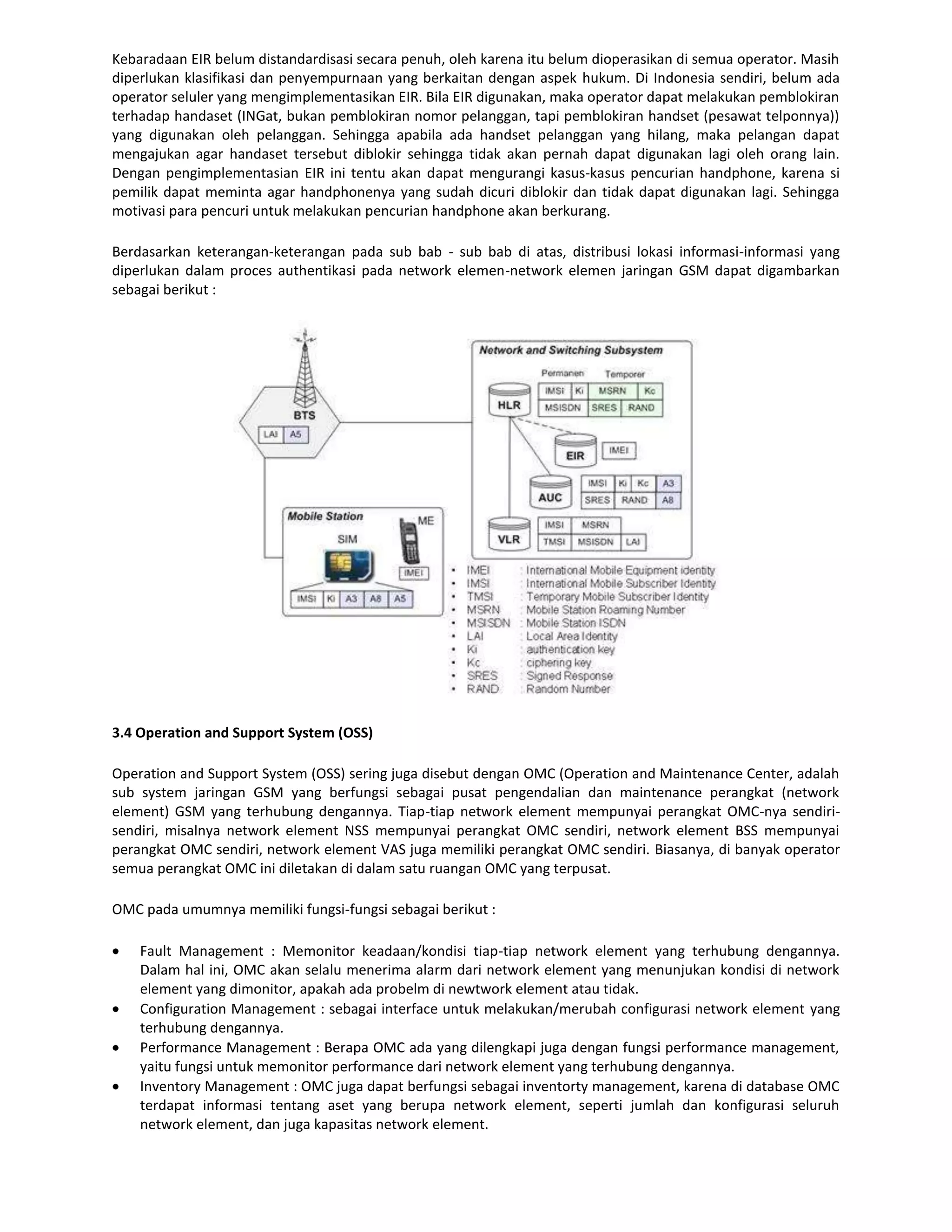 Kebaradaan EIR belum distandardisasi secara penuh, oleh karena itu belum dioperasikan di semua operator. Masih
diperlukan klasifikasi dan penyempurnaan yang berkaitan dengan aspek hukum. Di Indonesia sendiri, belum ada
operator seluler yang mengimplementasikan EIR. Bila EIR digunakan, maka operator dapat melakukan pemblokiran
terhadap handaset (INGat, bukan pemblokiran nomor pelanggan, tapi pemblokiran handset (pesawat telponnya))
yang digunakan oleh pelanggan. Sehingga apabila ada handset pelanggan yang hilang, maka pelangan dapat
mengajukan agar handaset tersebut diblokir sehingga tidak akan pernah dapat digunakan lagi oleh orang lain.
Dengan pengimplementasian EIR ini tentu akan dapat mengurangi kasus-kasus pencurian handphone, karena si
pemilik dapat meminta agar handphonenya yang sudah dicuri diblokir dan tidak dapat digunakan lagi. Sehingga
motivasi para pencuri untuk melakukan pencurian handphone akan berkurang.

Berdasarkan keterangan-keterangan pada sub bab - sub bab di atas, distribusi lokasi informasi-informasi yang
diperlukan dalam proces authentikasi pada network elemen-network elemen jaringan GSM dapat digambarkan
sebagai berikut :




3.4 Operation and Support System (OSS)

Operation and Support System (OSS) sering juga disebut dengan OMC (Operation and Maintenance Center, adalah
sub system jaringan GSM yang berfungsi sebagai pusat pengendalian dan maintenance perangkat (network
element) GSM yang terhubung dengannya. Tiap-tiap network element mempunyai perangkat OMC-nya sendiri-
sendiri, misalnya network element NSS mempunyai perangkat OMC sendiri, network element BSS mempunyai
perangkat OMC sendiri, network element VAS juga memiliki perangkat OMC sendiri. Biasanya, di banyak operator
semua perangkat OMC ini diletakan di dalam satu ruangan OMC yang terpusat.

OMC pada umumnya memiliki fungsi-fungsi sebagai berikut :

    Fault Management : Memonitor keadaan/kondisi tiap-tiap network element yang terhubung dengannya.
    Dalam hal ini, OMC akan selalu menerima alarm dari network element yang menunjukan kondisi di network
    element yang dimonitor, apakah ada probelm di newtwork element atau tidak.
    Configuration Management : sebagai interface untuk melakukan/merubah configurasi network element yang
    terhubung dengannya.
    Performance Management : Berapa OMC ada yang dilengkapi juga dengan fungsi performance management,
    yaitu fungsi untuk memonitor performance dari network element yang terhubung dengannya.
    Inventory Management : OMC juga dapat berfungsi sebagai inventorty management, karena di database OMC
    terdapat informasi tentang aset yang berupa network element, seperti jumlah dan konfigurasi seluruh
    network element, dan juga kapasitas network element.
 