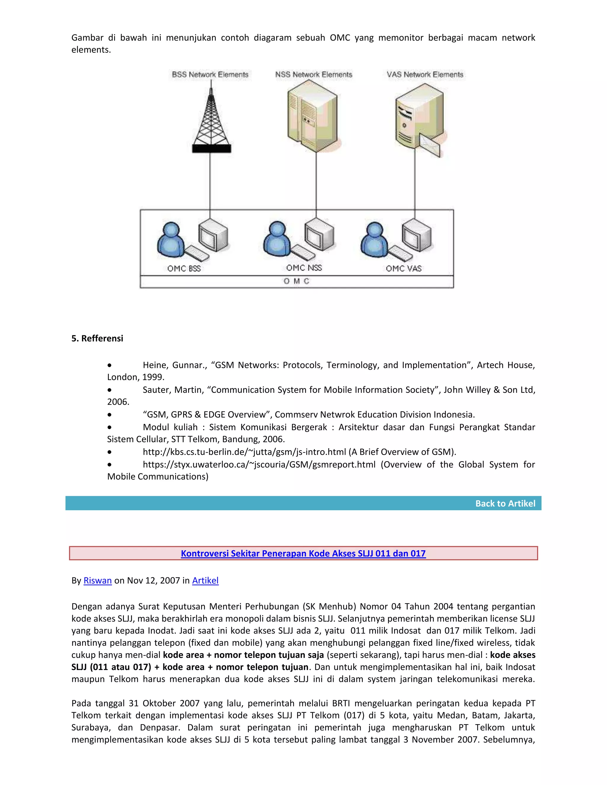 Gambar di bawah ini menunjukan contoh diagaram sebuah OMC yang memonitor berbagai macam network
elements.




5. Refferensi

                Heine, Gunnar., “GSM Networks: Protocols, Terminology, and Implementation”, Artech House,
        London, 1999.
                Sauter, Martin, “Communication System for Mobile Information Society”, John Willey & Son Ltd,
        2006.
                “GSM, GPRS & EDGE Overview”, Commserv Netwrok Education Division Indonesia.
                Modul kuliah : Sistem Komunikasi Bergerak : Arsitektur dasar dan Fungsi Perangkat Standar
        Sistem Cellular, STT Telkom, Bandung, 2006.
                http://kbs.cs.tu-berlin.de/~jutta/gsm/js-intro.html (A Brief Overview of GSM).
                https://styx.uwaterloo.ca/~jscouria/GSM/gsmreport.html (Overview of the Global System for
        Mobile Communications)

                                                                                                 Back to Artikel




                          Kontroversi Sekitar Penerapan Kode Akses SLJJ 011 dan 017

By Riswan on Nov 12, 2007 in Artikel

Dengan adanya Surat Keputusan Menteri Perhubungan (SK Menhub) Nomor 04 Tahun 2004 tentang pergantian
kode akses SLJJ, maka berakhirlah era monopoli dalam bisnis SLJJ. Selanjutnya pemerintah memberikan license SLJJ
yang baru kepada Inodat. Jadi saat ini kode akses SLJJ ada 2, yaitu 011 milik Indosat dan 017 milik Telkom. Jadi
nantinya pelanggan telepon (fixed dan mobile) yang akan menghubungi pelanggan fixed line/fixed wireless, tidak
cukup hanya men-dial kode area + nomor telepon tujuan saja (seperti sekarang), tapi harus men-dial : kode akses
SLJJ (011 atau 017) + kode area + nomor telepon tujuan. Dan untuk mengimplementasikan hal ini, baik Indosat
maupun Telkom harus menerapkan dua kode akses SLJJ ini di dalam system jaringan telekomunikasi mereka.

Pada tanggal 31 Oktober 2007 yang lalu, pemerintah melalui BRTI mengeluarkan peringatan kedua kepada PT
Telkom terkait dengan implementasi kode akses SLJJ PT Telkom (017) di 5 kota, yaitu Medan, Batam, Jakarta,
Surabaya, dan Denpasar. Dalam surat peringatan ini pemerintah juga mengharuskan PT Telkom untuk
mengimplementasikan kode akses SLJJ di 5 kota tersebut paling lambat tanggal 3 November 2007. Sebelumnya,
 