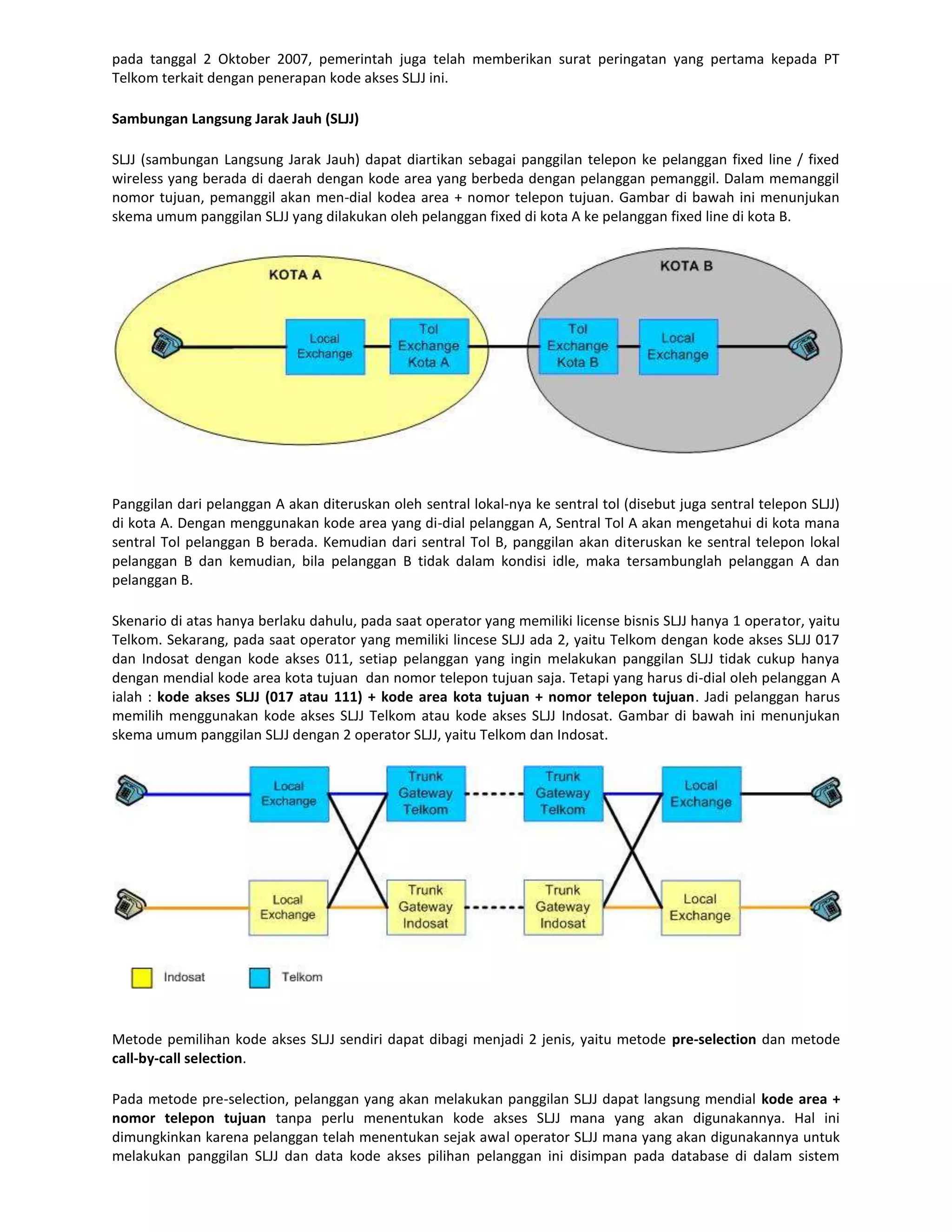 pada tanggal 2 Oktober 2007, pemerintah juga telah memberikan surat peringatan yang pertama kepada PT
Telkom terkait dengan penerapan kode akses SLJJ ini.

Sambungan Langsung Jarak Jauh (SLJJ)

SLJJ (sambungan Langsung Jarak Jauh) dapat diartikan sebagai panggilan telepon ke pelanggan fixed line / fixed
wireless yang berada di daerah dengan kode area yang berbeda dengan pelanggan pemanggil. Dalam memanggil
nomor tujuan, pemanggil akan men-dial kodea area + nomor telepon tujuan. Gambar di bawah ini menunjukan
skema umum panggilan SLJJ yang dilakukan oleh pelanggan fixed di kota A ke pelanggan fixed line di kota B.




Panggilan dari pelanggan A akan diteruskan oleh sentral lokal-nya ke sentral tol (disebut juga sentral telepon SLJJ)
di kota A. Dengan menggunakan kode area yang di-dial pelanggan A, Sentral Tol A akan mengetahui di kota mana
sentral Tol pelanggan B berada. Kemudian dari sentral Tol B, panggilan akan diteruskan ke sentral telepon lokal
pelanggan B dan kemudian, bila pelanggan B tidak dalam kondisi idle, maka tersambunglah pelanggan A dan
pelanggan B.

Skenario di atas hanya berlaku dahulu, pada saat operator yang memiliki license bisnis SLJJ hanya 1 operator, yaitu
Telkom. Sekarang, pada saat operator yang memiliki lincese SLJJ ada 2, yaitu Telkom dengan kode akses SLJJ 017
dan Indosat dengan kode akses 011, setiap pelanggan yang ingin melakukan panggilan SLJJ tidak cukup hanya
dengan mendial kode area kota tujuan dan nomor telepon tujuan saja. Tetapi yang harus di-dial oleh pelanggan A
ialah : kode akses SLJJ (017 atau 111) + kode area kota tujuan + nomor telepon tujuan. Jadi pelanggan harus
memilih menggunakan kode akses SLJJ Telkom atau kode akses SLJJ Indosat. Gambar di bawah ini menunjukan
skema umum panggilan SLJJ dengan 2 operator SLJJ, yaitu Telkom dan Indosat.




Metode pemilihan kode akses SLJJ sendiri dapat dibagi menjadi 2 jenis, yaitu metode pre-selection dan metode
call-by-call selection.

Pada metode pre-selection, pelanggan yang akan melakukan panggilan SLJJ dapat langsung mendial kode area +
nomor telepon tujuan tanpa perlu menentukan kode akses SLJJ mana yang akan digunakannya. Hal ini
dimungkinkan karena pelanggan telah menentukan sejak awal operator SLJJ mana yang akan digunakannya untuk
melakukan panggilan SLJJ dan data kode akses pilihan pelanggan ini disimpan pada database di dalam sistem
 