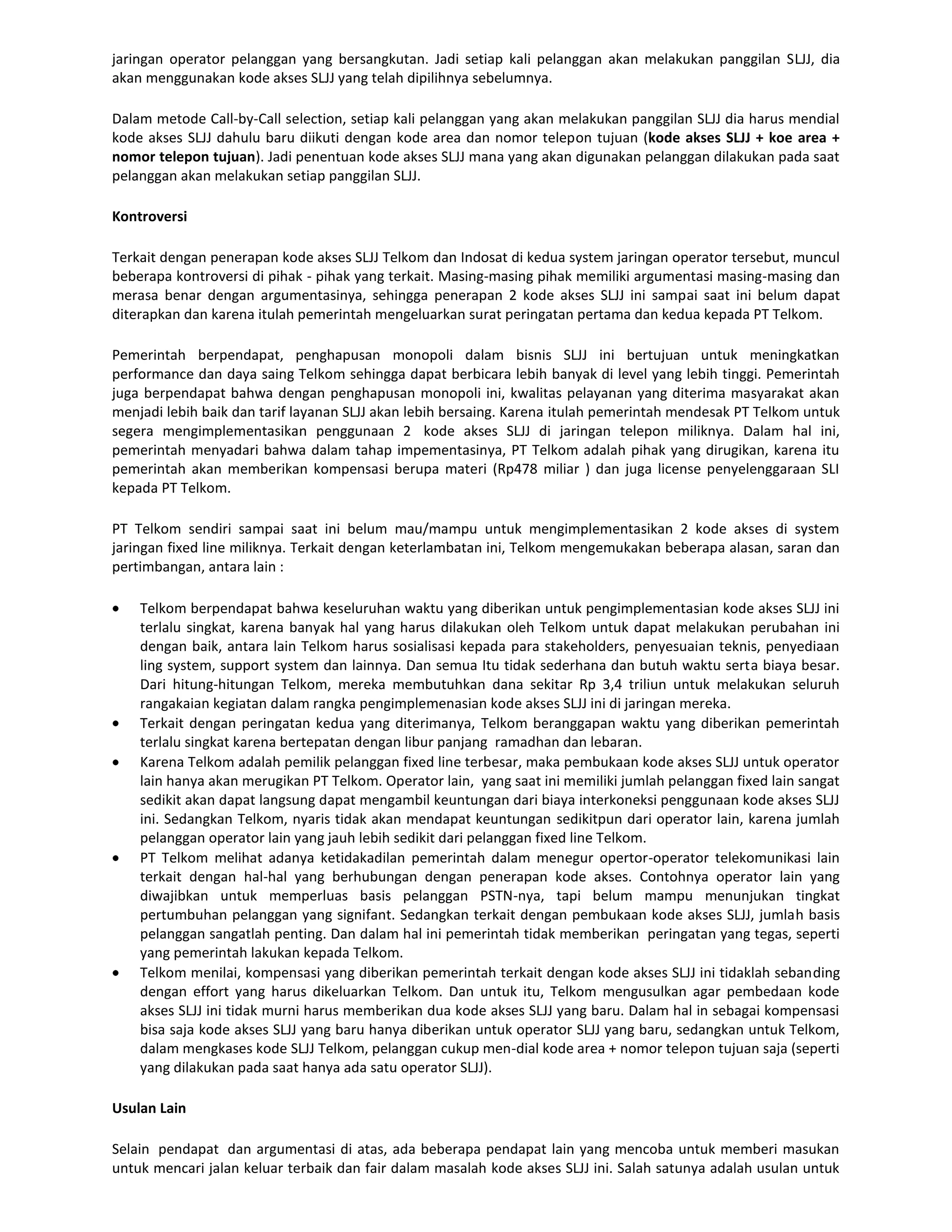 jaringan operator pelanggan yang bersangkutan. Jadi setiap kali pelanggan akan melakukan panggilan SLJJ, dia
akan menggunakan kode akses SLJJ yang telah dipilihnya sebelumnya.

Dalam metode Call-by-Call selection, setiap kali pelanggan yang akan melakukan panggilan SLJJ dia harus mendial
kode akses SLJJ dahulu baru diikuti dengan kode area dan nomor telepon tujuan (kode akses SLJJ + koe area +
nomor telepon tujuan). Jadi penentuan kode akses SLJJ mana yang akan digunakan pelanggan dilakukan pada saat
pelanggan akan melakukan setiap panggilan SLJJ.

Kontroversi

Terkait dengan penerapan kode akses SLJJ Telkom dan Indosat di kedua system jaringan operator tersebut, muncul
beberapa kontroversi di pihak - pihak yang terkait. Masing-masing pihak memiliki argumentasi masing-masing dan
merasa benar dengan argumentasinya, sehingga penerapan 2 kode akses SLJJ ini sampai saat ini belum dapat
diterapkan dan karena itulah pemerintah mengeluarkan surat peringatan pertama dan kedua kepada PT Telkom.

Pemerintah berpendapat, penghapusan monopoli dalam bisnis SLJJ ini bertujuan untuk meningkatkan
performance dan daya saing Telkom sehingga dapat berbicara lebih banyak di level yang lebih tinggi. Pemerintah
juga berpendapat bahwa dengan penghapusan monopoli ini, kwalitas pelayanan yang diterima masyarakat akan
menjadi lebih baik dan tarif layanan SLJJ akan lebih bersaing. Karena itulah pemerintah mendesak PT Telkom untuk
segera mengimplementasikan penggunaan 2 kode akses SLJJ di jaringan telepon miliknya. Dalam hal ini,
pemerintah menyadari bahwa dalam tahap impementasinya, PT Telkom adalah pihak yang dirugikan, karena itu
pemerintah akan memberikan kompensasi berupa materi (Rp478 miliar ) dan juga license penyelenggaraan SLI
kepada PT Telkom.

PT Telkom sendiri sampai saat ini belum mau/mampu untuk mengimplementasikan 2 kode akses di system
jaringan fixed line miliknya. Terkait dengan keterlambatan ini, Telkom mengemukakan beberapa alasan, saran dan
pertimbangan, antara lain :

    Telkom berpendapat bahwa keseluruhan waktu yang diberikan untuk pengimplementasian kode akses SLJJ ini
    terlalu singkat, karena banyak hal yang harus dilakukan oleh Telkom untuk dapat melakukan perubahan ini
    dengan baik, antara lain Telkom harus sosialisasi kepada para stakeholders, penyesuaian teknis, penyediaan
    ling system, support system dan lainnya. Dan semua Itu tidak sederhana dan butuh waktu serta biaya besar.
    Dari hitung-hitungan Telkom, mereka membutuhkan dana sekitar Rp 3,4 triliun untuk melakukan seluruh
    rangakaian kegiatan dalam rangka pengimplemenasian kode akses SLJJ ini di jaringan mereka.
    Terkait dengan peringatan kedua yang diterimanya, Telkom beranggapan waktu yang diberikan pemerintah
    terlalu singkat karena bertepatan dengan libur panjang ramadhan dan lebaran.
    Karena Telkom adalah pemilik pelanggan fixed line terbesar, maka pembukaan kode akses SLJJ untuk operator
    lain hanya akan merugikan PT Telkom. Operator lain, yang saat ini memiliki jumlah pelanggan fixed lain sangat
    sedikit akan dapat langsung dapat mengambil keuntungan dari biaya interkoneksi penggunaan kode akses SLJJ
    ini. Sedangkan Telkom, nyaris tidak akan mendapat keuntungan sedikitpun dari operator lain, karena jumlah
    pelanggan operator lain yang jauh lebih sedikit dari pelanggan fixed line Telkom.
    PT Telkom melihat adanya ketidakadilan pemerintah dalam menegur opertor-operator telekomunikasi lain
    terkait dengan hal-hal yang berhubungan dengan penerapan kode akses. Contohnya operator lain yang
    diwajibkan untuk memperluas basis pelanggan PSTN-nya, tapi belum mampu menunjukan tingkat
    pertumbuhan pelanggan yang signifant. Sedangkan terkait dengan pembukaan kode akses SLJJ, jumlah basis
    pelanggan sangatlah penting. Dan dalam hal ini pemerintah tidak memberikan peringatan yang tegas, seperti
    yang pemerintah lakukan kepada Telkom.
    Telkom menilai, kompensasi yang diberikan pemerintah terkait dengan kode akses SLJJ ini tidaklah sebanding
    dengan effort yang harus dikeluarkan Telkom. Dan untuk itu, Telkom mengusulkan agar pembedaan kode
    akses SLJJ ini tidak murni harus memberikan dua kode akses SLJJ yang baru. Dalam hal in sebagai kompensasi
    bisa saja kode akses SLJJ yang baru hanya diberikan untuk operator SLJJ yang baru, sedangkan untuk Telkom,
    dalam mengkases kode SLJJ Telkom, pelanggan cukup men-dial kode area + nomor telepon tujuan saja (seperti
    yang dilakukan pada saat hanya ada satu operator SLJJ).

Usulan Lain

Selain pendapat dan argumentasi di atas, ada beberapa pendapat lain yang mencoba untuk memberi masukan
untuk mencari jalan keluar terbaik dan fair dalam masalah kode akses SLJJ ini. Salah satunya adalah usulan untuk
 