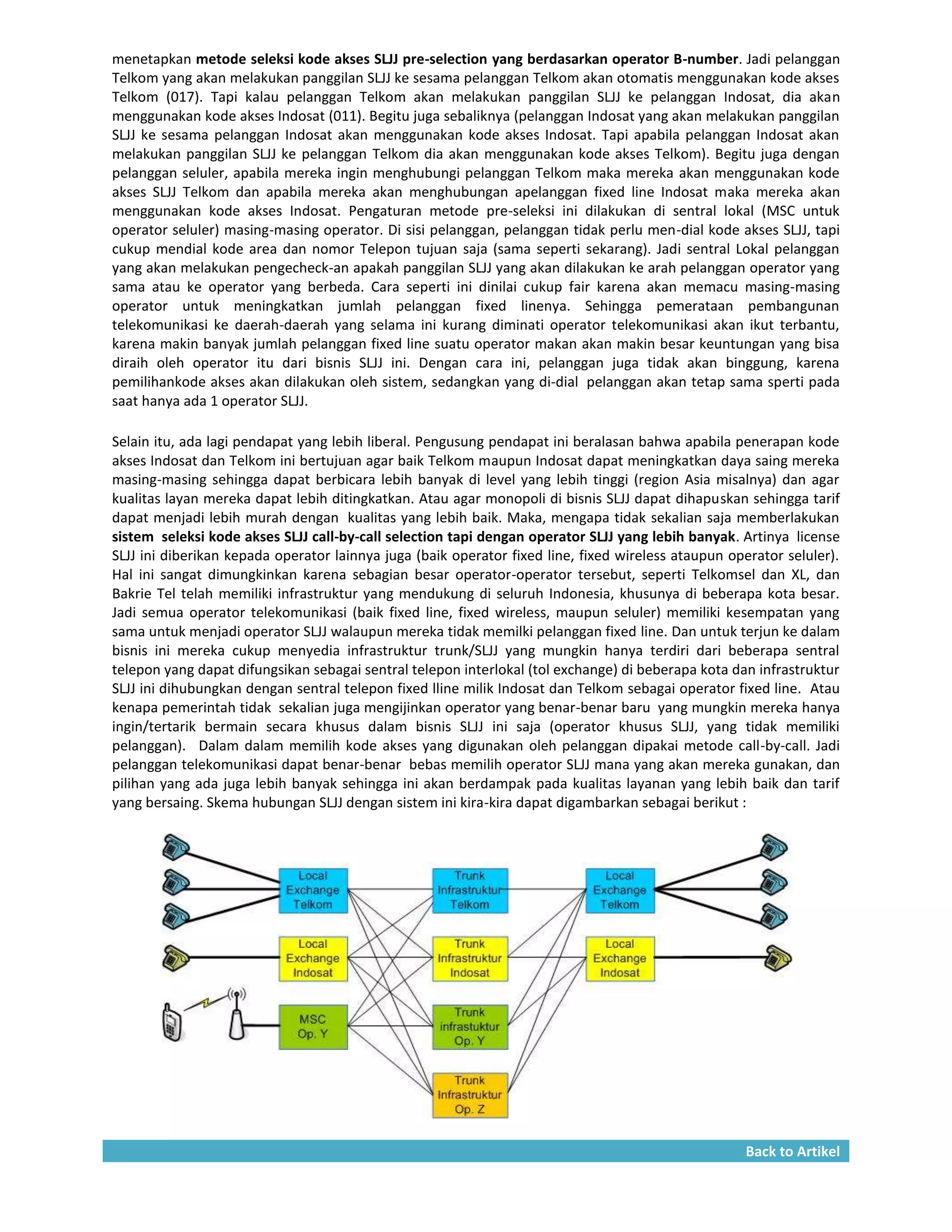 menetapkan metode seleksi kode akses SLJJ pre-selection yang berdasarkan operator B-number. Jadi pelanggan
Telkom yang akan melakukan panggilan SLJJ ke sesama pelanggan Telkom akan otomatis menggunakan kode akses
Telkom (017). Tapi kalau pelanggan Telkom akan melakukan panggilan SLJJ ke pelanggan Indosat, dia akan
menggunakan kode akses Indosat (011). Begitu juga sebaliknya (pelanggan Indosat yang akan melakukan panggilan
SLJJ ke sesama pelanggan Indosat akan menggunakan kode akses Indosat. Tapi apabila pelanggan Indosat akan
melakukan panggilan SLJJ ke pelanggan Telkom dia akan menggunakan kode akses Telkom). Begitu juga dengan
pelanggan seluler, apabila mereka ingin menghubungi pelanggan Telkom maka mereka akan menggunakan kode
akses SLJJ Telkom dan apabila mereka akan menghubungan apelanggan fixed line Indosat maka mereka akan
menggunakan kode akses Indosat. Pengaturan metode pre-seleksi ini dilakukan di sentral lokal (MSC untuk
operator seluler) masing-masing operator. Di sisi pelanggan, pelanggan tidak perlu men-dial kode akses SLJJ, tapi
cukup mendial kode area dan nomor Telepon tujuan saja (sama seperti sekarang). Jadi sentral Lokal pelanggan
yang akan melakukan pengecheck-an apakah panggilan SLJJ yang akan dilakukan ke arah pelanggan operator yang
sama atau ke operator yang berbeda. Cara seperti ini dinilai cukup fair karena akan memacu masing-masing
operator untuk meningkatkan jumlah pelanggan fixed linenya. Sehingga pemerataan pembangunan
telekomunikasi ke daerah-daerah yang selama ini kurang diminati operator telekomunikasi akan ikut terbantu,
karena makin banyak jumlah pelanggan fixed line suatu operator makan akan makin besar keuntungan yang bisa
diraih oleh operator itu dari bisnis SLJJ ini. Dengan cara ini, pelanggan juga tidak akan binggung, karena
pemilihankode akses akan dilakukan oleh sistem, sedangkan yang di-dial pelanggan akan tetap sama sperti pada
saat hanya ada 1 operator SLJJ.

Selain itu, ada lagi pendapat yang lebih liberal. Pengusung pendapat ini beralasan bahwa apabila penerapan kode
akses Indosat dan Telkom ini bertujuan agar baik Telkom maupun Indosat dapat meningkatkan daya saing mereka
masing-masing sehingga dapat berbicara lebih banyak di level yang lebih tinggi (region Asia misalnya) dan agar
kualitas layan mereka dapat lebih ditingkatkan. Atau agar monopoli di bisnis SLJJ dapat dihapuskan sehingga tarif
dapat menjadi lebih murah dengan kualitas yang lebih baik. Maka, mengapa tidak sekalian saja memberlakukan
sistem seleksi kode akses SLJJ call-by-call selection tapi dengan operator SLJJ yang lebih banyak. Artinya license
SLJJ ini diberikan kepada operator lainnya juga (baik operator fixed line, fixed wireless ataupun operator seluler).
Hal ini sangat dimungkinkan karena sebagian besar operator-operator tersebut, seperti Telkomsel dan XL, dan
Bakrie Tel telah memiliki infrastruktur yang mendukung di seluruh Indonesia, khusunya di beberapa kota besar.
Jadi semua operator telekomunikasi (baik fixed line, fixed wireless, maupun seluler) memiliki kesempatan yang
sama untuk menjadi operator SLJJ walaupun mereka tidak memilki pelanggan fixed line. Dan untuk terjun ke dalam
bisnis ini mereka cukup menyedia infrastruktur trunk/SLJJ yang mungkin hanya terdiri dari beberapa sentral
telepon yang dapat difungsikan sebagai sentral telepon interlokal (tol exchange) di beberapa kota dan infrastruktur
SLJJ ini dihubungkan dengan sentral telepon fixed lline milik Indosat dan Telkom sebagai operator fixed line. Atau
kenapa pemerintah tidak sekalian juga mengijinkan operator yang benar-benar baru yang mungkin mereka hanya
ingin/tertarik bermain secara khusus dalam bisnis SLJJ ini saja (operator khusus SLJJ, yang tidak memiliki
pelanggan). Dalam dalam memilih kode akses yang digunakan oleh pelanggan dipakai metode call-by-call. Jadi
pelanggan telekomunikasi dapat benar-benar bebas memilih operator SLJJ mana yang akan mereka gunakan, dan
pilihan yang ada juga lebih banyak sehingga ini akan berdampak pada kualitas layanan yang lebih baik dan tarif
yang bersaing. Skema hubungan SLJJ dengan sistem ini kira-kira dapat digambarkan sebagai berikut :




                                                                                                    Back to Artikel
 