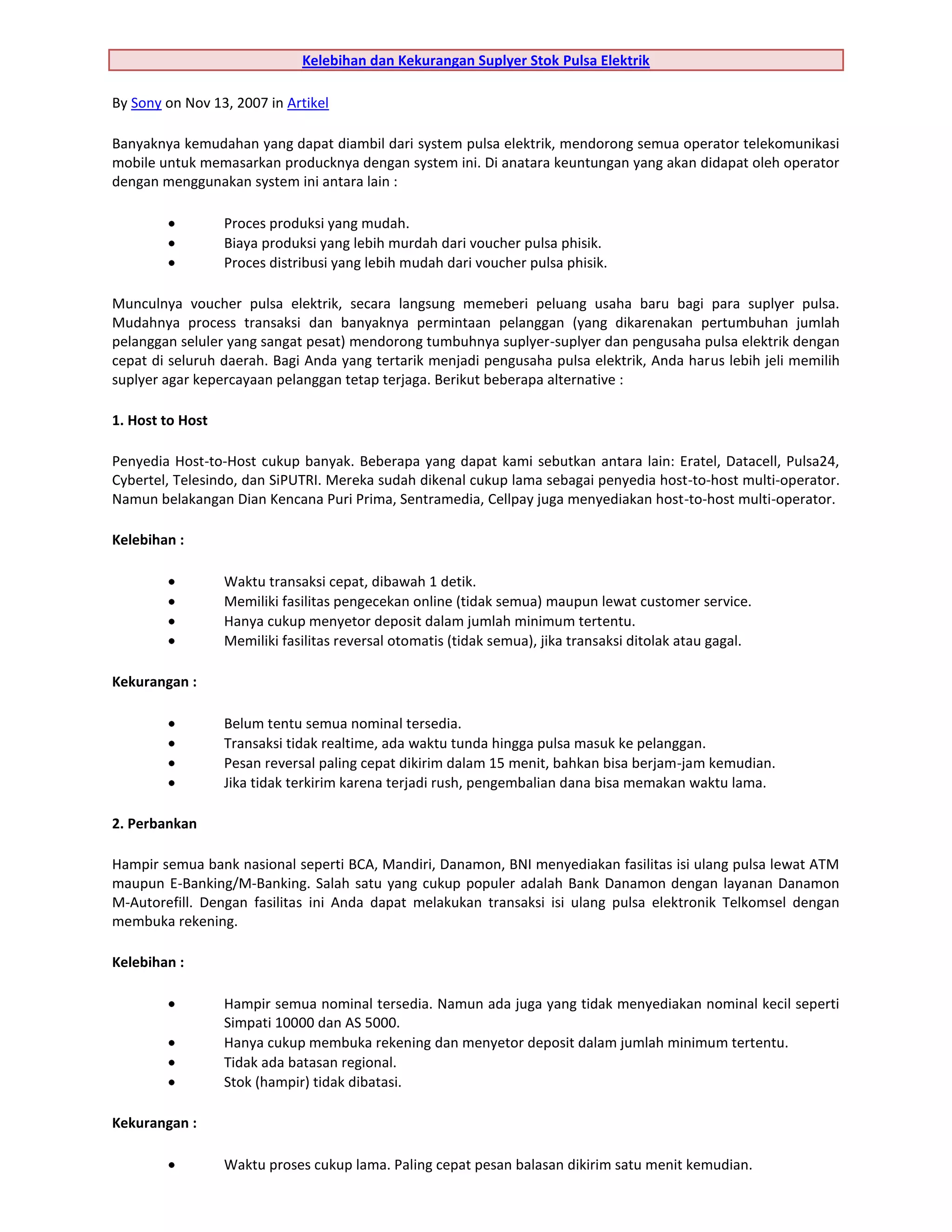 Kelebihan dan Kekurangan Suplyer Stok Pulsa Elektrik

By Sony on Nov 13, 2007 in Artikel

Banyaknya kemudahan yang dapat diambil dari system pulsa elektrik, mendorong semua operator telekomunikasi
mobile untuk memasarkan producknya dengan system ini. Di anatara keuntungan yang akan didapat oleh operator
dengan menggunakan system ini antara lain :

                  Proces produksi yang mudah.
                  Biaya produksi yang lebih murdah dari voucher pulsa phisik.
                  Proces distribusi yang lebih mudah dari voucher pulsa phisik.

Munculnya voucher pulsa elektrik, secara langsung memeberi peluang usaha baru bagi para suplyer pulsa.
Mudahnya process transaksi dan banyaknya permintaan pelanggan (yang dikarenakan pertumbuhan jumlah
pelanggan seluler yang sangat pesat) mendorong tumbuhnya suplyer-suplyer dan pengusaha pulsa elektrik dengan
cepat di seluruh daerah. Bagi Anda yang tertarik menjadi pengusaha pulsa elektrik, Anda harus lebih jeli memilih
suplyer agar kepercayaan pelanggan tetap terjaga. Berikut beberapa alternative :

1. Host to Host

Penyedia Host-to-Host cukup banyak. Beberapa yang dapat kami sebutkan antara lain: Eratel, Datacell, Pulsa24,
Cybertel, Telesindo, dan SiPUTRI. Mereka sudah dikenal cukup lama sebagai penyedia host-to-host multi-operator.
Namun belakangan Dian Kencana Puri Prima, Sentramedia, Cellpay juga menyediakan host-to-host multi-operator.

Kelebihan :

                  Waktu transaksi cepat, dibawah 1 detik.
                  Memiliki fasilitas pengecekan online (tidak semua) maupun lewat customer service.
                  Hanya cukup menyetor deposit dalam jumlah minimum tertentu.
                  Memiliki fasilitas reversal otomatis (tidak semua), jika transaksi ditolak atau gagal.

Kekurangan :

                  Belum tentu semua nominal tersedia.
                  Transaksi tidak realtime, ada waktu tunda hingga pulsa masuk ke pelanggan.
                  Pesan reversal paling cepat dikirim dalam 15 menit, bahkan bisa berjam-jam kemudian.
                  Jika tidak terkirim karena terjadi rush, pengembalian dana bisa memakan waktu lama.

2. Perbankan

Hampir semua bank nasional seperti BCA, Mandiri, Danamon, BNI menyediakan fasilitas isi ulang pulsa lewat ATM
maupun E-Banking/M-Banking. Salah satu yang cukup populer adalah Bank Danamon dengan layanan Danamon
M-Autorefill. Dengan fasilitas ini Anda dapat melakukan transaksi isi ulang pulsa elektronik Telkomsel dengan
membuka rekening.

Kelebihan :

                  Hampir semua nominal tersedia. Namun ada juga yang tidak menyediakan nominal kecil seperti
                  Simpati 10000 dan AS 5000.
                  Hanya cukup membuka rekening dan menyetor deposit dalam jumlah minimum tertentu.
                  Tidak ada batasan regional.
                  Stok (hampir) tidak dibatasi.

Kekurangan :

                  Waktu proses cukup lama. Paling cepat pesan balasan dikirim satu menit kemudian.
 
