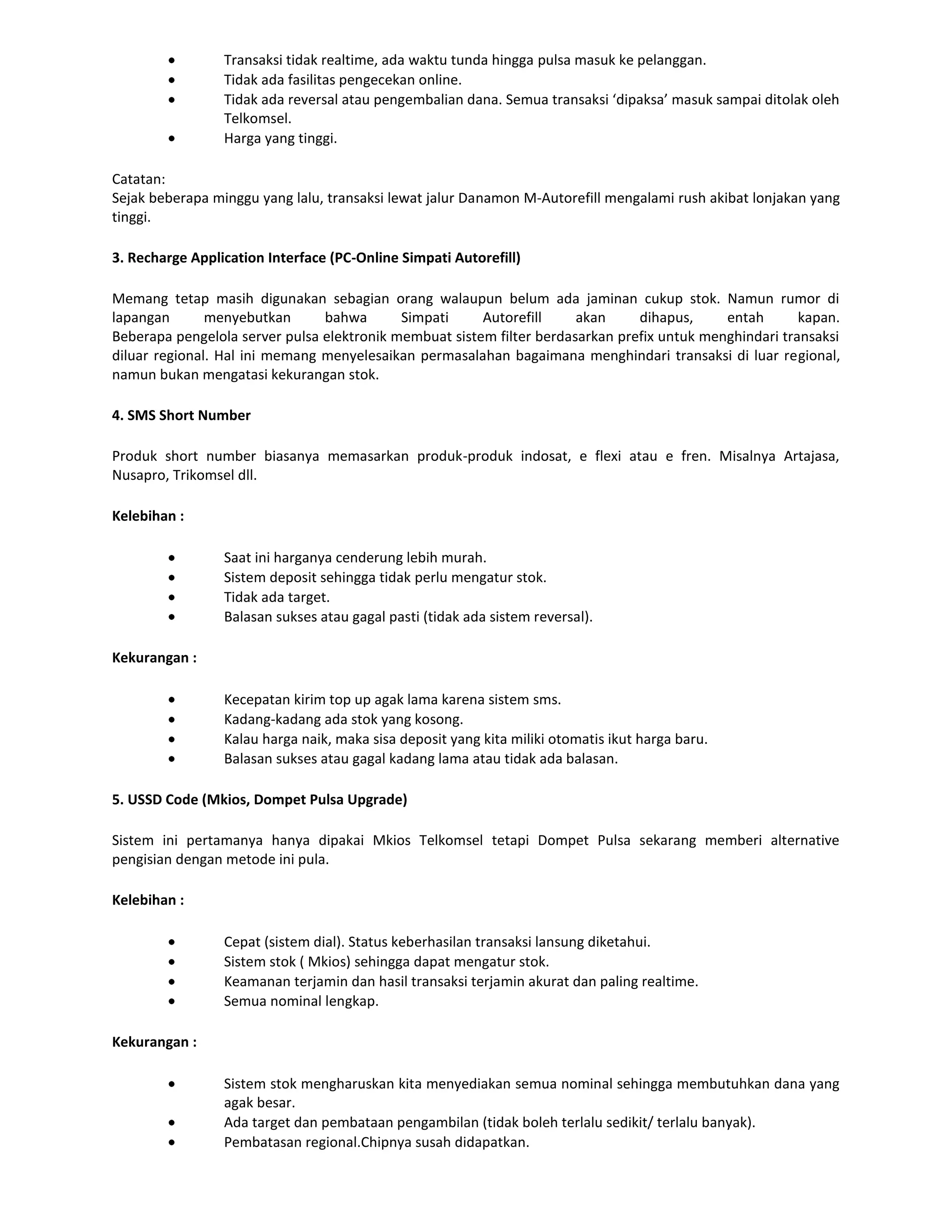 Transaksi tidak realtime, ada waktu tunda hingga pulsa masuk ke pelanggan.
                 Tidak ada fasilitas pengecekan online.
                 Tidak ada reversal atau pengembalian dana. Semua transaksi ‘dipaksa’ masuk sampai ditolak oleh
                 Telkomsel.
                 Harga yang tinggi.

Catatan:
Sejak beberapa minggu yang lalu, transaksi lewat jalur Danamon M-Autorefill mengalami rush akibat lonjakan yang
tinggi.

3. Recharge Application Interface (PC-Online Simpati Autorefill)

Memang tetap masih digunakan sebagian orang walaupun belum ada jaminan cukup stok. Namun rumor di
lapangan       menyebutkan      bahwa       Simpati     Autorefill     akan     dihapus,     entah       kapan.
Beberapa pengelola server pulsa elektronik membuat sistem filter berdasarkan prefix untuk menghindari transaksi
diluar regional. Hal ini memang menyelesaikan permasalahan bagaimana menghindari transaksi di luar regional,
namun bukan mengatasi kekurangan stok.

4. SMS Short Number

Produk short number biasanya memasarkan produk-produk indosat, e flexi atau e fren. Misalnya Artajasa,
Nusapro, Trikomsel dll.

Kelebihan :

                 Saat ini harganya cenderung lebih murah.
                 Sistem deposit sehingga tidak perlu mengatur stok.
                 Tidak ada target.
                 Balasan sukses atau gagal pasti (tidak ada sistem reversal).

Kekurangan :

                 Kecepatan kirim top up agak lama karena sistem sms.
                 Kadang-kadang ada stok yang kosong.
                 Kalau harga naik, maka sisa deposit yang kita miliki otomatis ikut harga baru.
                 Balasan sukses atau gagal kadang lama atau tidak ada balasan.

5. USSD Code (Mkios, Dompet Pulsa Upgrade)

Sistem ini pertamanya hanya dipakai Mkios Telkomsel tetapi Dompet Pulsa sekarang memberi alternative
pengisian dengan metode ini pula.

Kelebihan :

                 Cepat (sistem dial). Status keberhasilan transaksi lansung diketahui.
                 Sistem stok ( Mkios) sehingga dapat mengatur stok.
                 Keamanan terjamin dan hasil transaksi terjamin akurat dan paling realtime.
                 Semua nominal lengkap.

Kekurangan :

                 Sistem stok mengharuskan kita menyediakan semua nominal sehingga membutuhkan dana yang
                 agak besar.
                 Ada target dan pembataan pengambilan (tidak boleh terlalu sedikit/ terlalu banyak).
                 Pembatasan regional.Chipnya susah didapatkan.
 