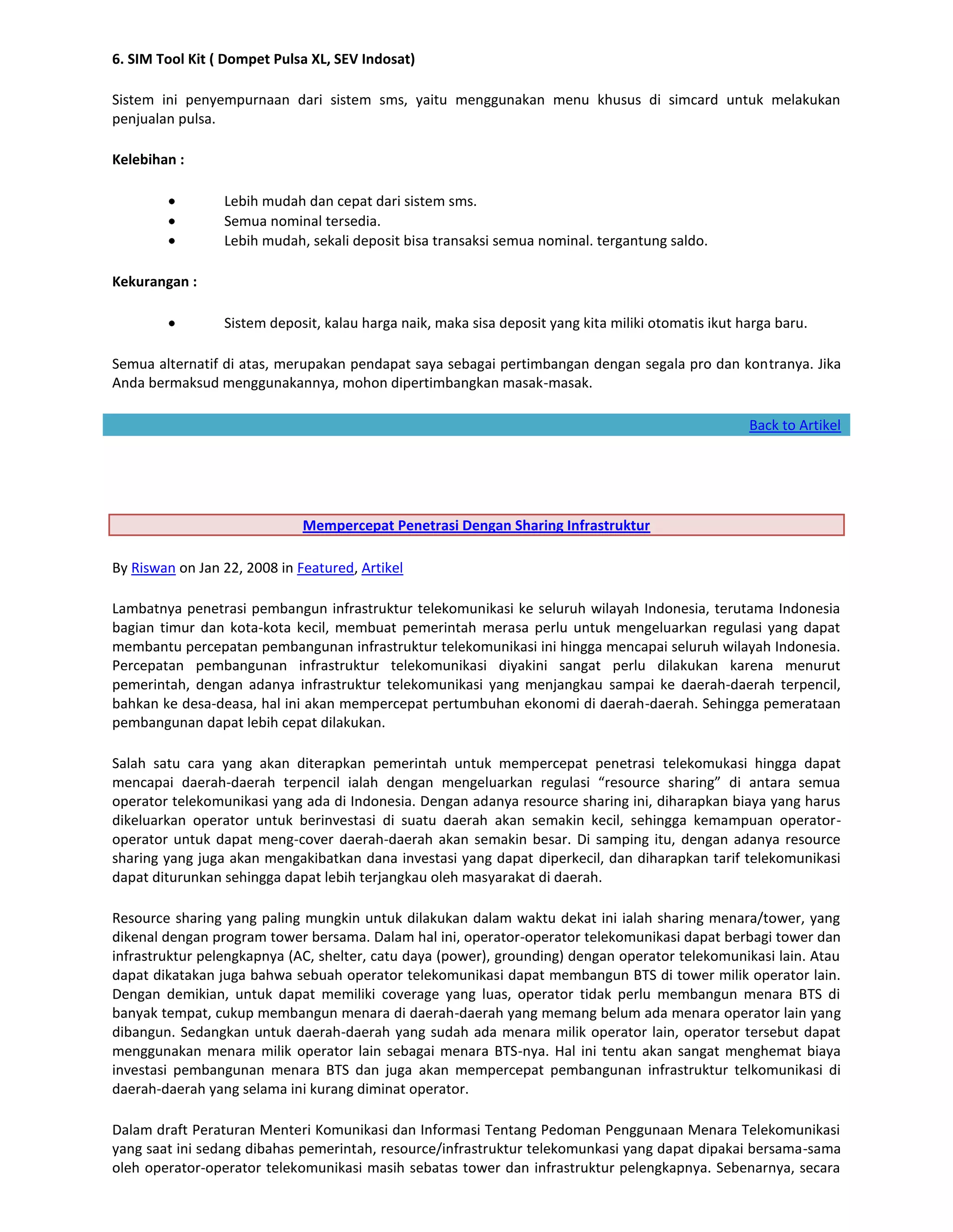6. SIM Tool Kit ( Dompet Pulsa XL, SEV Indosat)

Sistem ini penyempurnaan dari sistem sms, yaitu menggunakan menu khusus di simcard untuk melakukan
penjualan pulsa.

Kelebihan :

                 Lebih mudah dan cepat dari sistem sms.
                 Semua nominal tersedia.
                 Lebih mudah, sekali deposit bisa transaksi semua nominal. tergantung saldo.

Kekurangan :

                 Sistem deposit, kalau harga naik, maka sisa deposit yang kita miliki otomatis ikut harga baru.

Semua alternatif di atas, merupakan pendapat saya sebagai pertimbangan dengan segala pro dan kontranya. Jika
Anda bermaksud menggunakannya, mohon dipertimbangkan masak-masak.

                                                                                                     Back to Artikel




                              Mempercepat Penetrasi Dengan Sharing Infrastruktur

By Riswan on Jan 22, 2008 in Featured, Artikel

Lambatnya penetrasi pembangun infrastruktur telekomunikasi ke seluruh wilayah Indonesia, terutama Indonesia
bagian timur dan kota-kota kecil, membuat pemerintah merasa perlu untuk mengeluarkan regulasi yang dapat
membantu percepatan pembangunan infrastruktur telekomunikasi ini hingga mencapai seluruh wilayah Indonesia.
Percepatan pembangunan infrastruktur telekomunikasi diyakini sangat perlu dilakukan karena menurut
pemerintah, dengan adanya infrastruktur telekomunikasi yang menjangkau sampai ke daerah-daerah terpencil,
bahkan ke desa-deasa, hal ini akan mempercepat pertumbuhan ekonomi di daerah-daerah. Sehingga pemerataan
pembangunan dapat lebih cepat dilakukan.

Salah satu cara yang akan diterapkan pemerintah untuk mempercepat penetrasi telekomukasi hingga dapat
mencapai daerah-daerah terpencil ialah dengan mengeluarkan regulasi “resource sharing” di antara semua
operator telekomunikasi yang ada di Indonesia. Dengan adanya resource sharing ini, diharapkan biaya yang harus
dikeluarkan operator untuk berinvestasi di suatu daerah akan semakin kecil, sehingga kemampuan operator-
operator untuk dapat meng-cover daerah-daerah akan semakin besar. Di samping itu, dengan adanya resource
sharing yang juga akan mengakibatkan dana investasi yang dapat diperkecil, dan diharapkan tarif telekomunikasi
dapat diturunkan sehingga dapat lebih terjangkau oleh masyarakat di daerah.

Resource sharing yang paling mungkin untuk dilakukan dalam waktu dekat ini ialah sharing menara/tower, yang
dikenal dengan program tower bersama. Dalam hal ini, operator-operator telekomunikasi dapat berbagi tower dan
infrastruktur pelengkapnya (AC, shelter, catu daya (power), grounding) dengan operator telekomunikasi lain. Atau
dapat dikatakan juga bahwa sebuah operator telekomunikasi dapat membangun BTS di tower milik operator lain.
Dengan demikian, untuk dapat memiliki coverage yang luas, operator tidak perlu membangun menara BTS di
banyak tempat, cukup membangun menara di daerah-daerah yang memang belum ada menara operator lain yang
dibangun. Sedangkan untuk daerah-daerah yang sudah ada menara milik operator lain, operator tersebut dapat
menggunakan menara milik operator lain sebagai menara BTS-nya. Hal ini tentu akan sangat menghemat biaya
investasi pembangunan menara BTS dan juga akan mempercepat pembangunan infrastruktur telkomunikasi di
daerah-daerah yang selama ini kurang diminat operator.

Dalam draft Peraturan Menteri Komunikasi dan Informasi Tentang Pedoman Penggunaan Menara Telekomunikasi
yang saat ini sedang dibahas pemerintah, resource/infrastruktur telekomunkasi yang dapat dipakai bersama-sama
oleh operator-operator telekomunikasi masih sebatas tower dan infrastruktur pelengkapnya. Sebenarnya, secara
 
