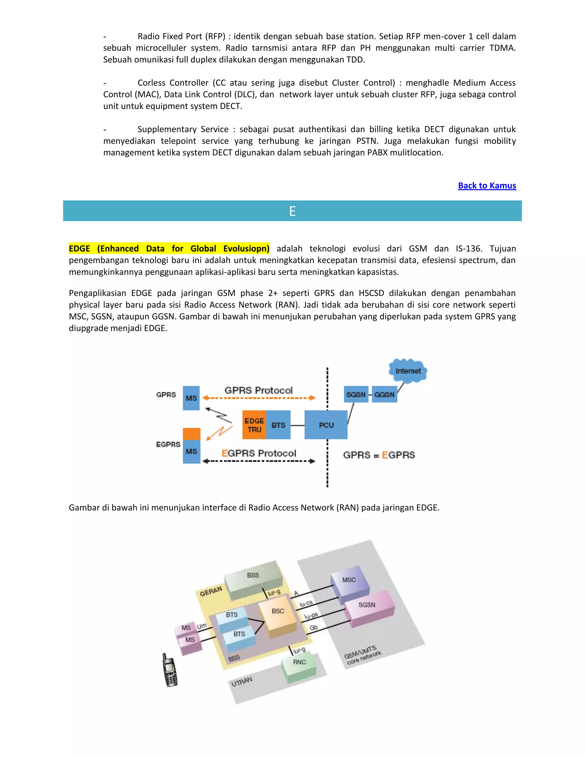 -       Radio Fixed Port (RFP) : identik dengan sebuah base station. Setiap RFP men-cover 1 cell dalam
        sebuah microcelluler system. Radio tarnsmisi antara RFP dan PH menggunakan multi carrier TDMA.
        Sebuah omunikasi full duplex dilakukan dengan menggunakan TDD.

        -        Corless Controller (CC atau sering juga disebut Cluster Control) : menghadle Medium Access
        Control (MAC), Data Link Control (DLC), dan network layer untuk sebuah cluster RFP, juga sebaga control
        unit untuk equipment system DECT.

        -      Supplementary Service : sebagai pusat authentikasi dan billing ketika DECT digunakan untuk
        menyediakan telepoint service yang terhubung ke jaringan PSTN. Juga melakukan fungsi mobility
        management ketika system DECT digunakan dalam sebuah jaringan PABX mulitlocation.


                                                                                                Back to Kamus

                                                      E

EDGE (Enhanced Data for Global Evolusiopn) adalah teknologi evolusi dari GSM dan IS-136. Tujuan
pengembangan teknologi baru ini adalah untuk meningkatkan kecepatan transmisi data, efesiensi spectrum, dan
memungkinkannya penggunaan aplikasi-aplikasi baru serta meningkatkan kapasistas.

Pengaplikasian EDGE pada jaringan GSM phase 2+ seperti GPRS dan HSCSD dilakukan dengan penambahan
physical layer baru pada sisi Radio Access Network (RAN). Jadi tidak ada berubahan di sisi core network seperti
MSC, SGSN, ataupun GGSN. Gambar di bawah ini menunjukan perubahan yang diperlukan pada system GPRS yang
diupgrade menjadi EDGE.




Gambar di bawah ini menunjukan interface di Radio Access Network (RAN) pada jaringan EDGE.
 