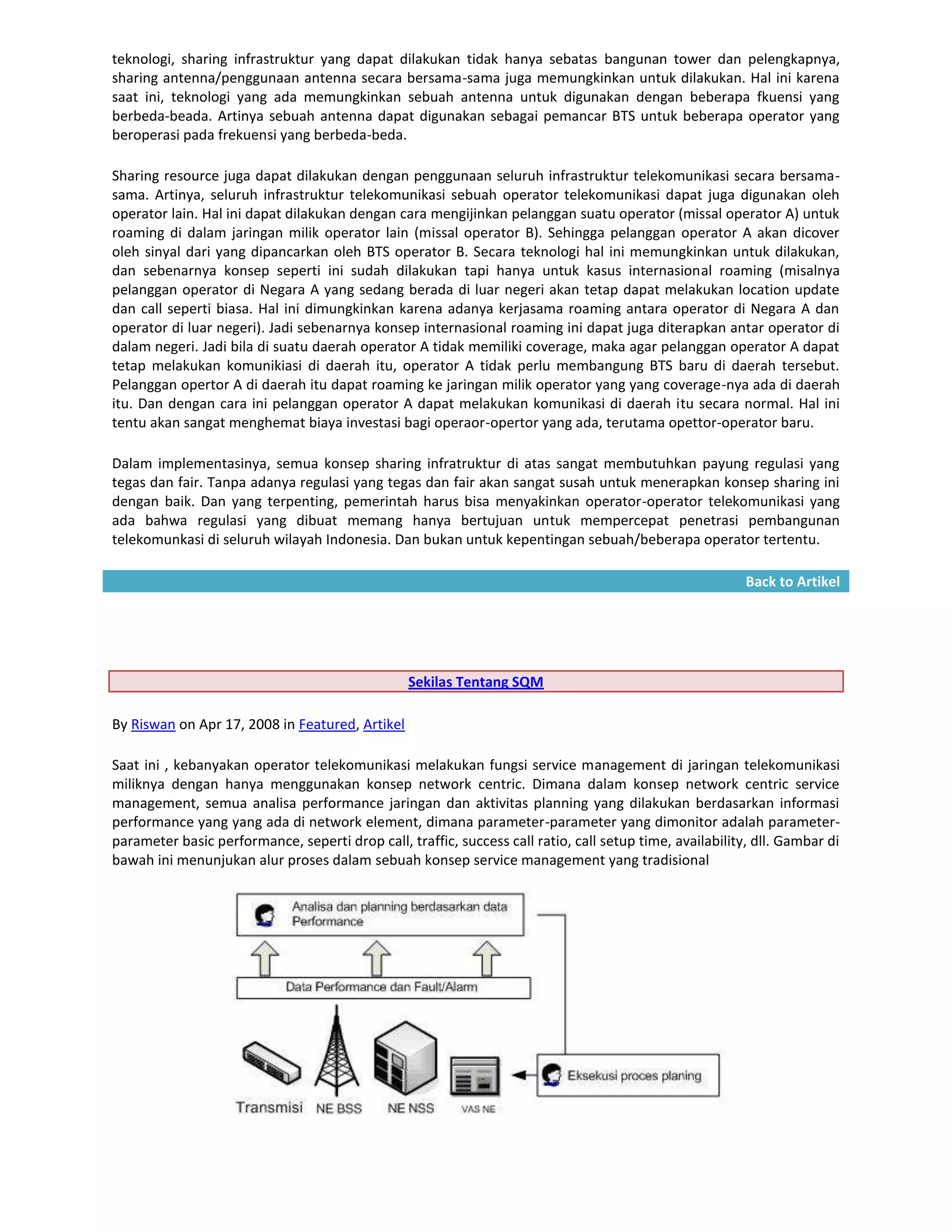 teknologi, sharing infrastruktur yang dapat dilakukan tidak hanya sebatas bangunan tower dan pelengkapnya,
sharing antenna/penggunaan antenna secara bersama-sama juga memungkinkan untuk dilakukan. Hal ini karena
saat ini, teknologi yang ada memungkinkan sebuah antenna untuk digunakan dengan beberapa fkuensi yang
berbeda-beada. Artinya sebuah antenna dapat digunakan sebagai pemancar BTS untuk beberapa operator yang
beroperasi pada frekuensi yang berbeda-beda.

Sharing resource juga dapat dilakukan dengan penggunaan seluruh infrastruktur telekomunikasi secara bersama-
sama. Artinya, seluruh infrastruktur telekomunikasi sebuah operator telekomunikasi dapat juga digunakan oleh
operator lain. Hal ini dapat dilakukan dengan cara mengijinkan pelanggan suatu operator (missal operator A) untuk
roaming di dalam jaringan milik operator lain (missal operator B). Sehingga pelanggan operator A akan dicover
oleh sinyal dari yang dipancarkan oleh BTS operator B. Secara teknologi hal ini memungkinkan untuk dilakukan,
dan sebenarnya konsep seperti ini sudah dilakukan tapi hanya untuk kasus internasional roaming (misalnya
pelanggan operator di Negara A yang sedang berada di luar negeri akan tetap dapat melakukan location update
dan call seperti biasa. Hal ini dimungkinkan karena adanya kerjasama roaming antara operator di Negara A dan
operator di luar negeri). Jadi sebenarnya konsep internasional roaming ini dapat juga diterapkan antar operator di
dalam negeri. Jadi bila di suatu daerah operator A tidak memiliki coverage, maka agar pelanggan operator A dapat
tetap melakukan komunikiasi di daerah itu, operator A tidak perlu membangung BTS baru di daerah tersebut.
Pelanggan opertor A di daerah itu dapat roaming ke jaringan milik operator yang yang coverage-nya ada di daerah
itu. Dan dengan cara ini pelanggan operator A dapat melakukan komunikasi di daerah itu secara normal. Hal ini
tentu akan sangat menghemat biaya investasi bagi operaor-opertor yang ada, terutama opettor-operator baru.

Dalam implementasinya, semua konsep sharing infratruktur di atas sangat membutuhkan payung regulasi yang
tegas dan fair. Tanpa adanya regulasi yang tegas dan fair akan sangat susah untuk menerapkan konsep sharing ini
dengan baik. Dan yang terpenting, pemerintah harus bisa menyakinkan operator-operator telekomunikasi yang
ada bahwa regulasi yang dibuat memang hanya bertujuan untuk mempercepat penetrasi pembangunan
telekomunkasi di seluruh wilayah Indonesia. Dan bukan untuk kepentingan sebuah/beberapa operator tertentu.

                                                                                                          Back to Artikel




                                                 Sekilas Tentang SQM

By Riswan on Apr 17, 2008 in Featured, Artikel

Saat ini , kebanyakan operator telekomunikasi melakukan fungsi service management di jaringan telekomunikasi
miliknya dengan hanya menggunakan konsep network centric. Dimana dalam konsep network centric service
management, semua analisa performance jaringan dan aktivitas planning yang dilakukan berdasarkan informasi
performance yang yang ada di network element, dimana parameter-parameter yang dimonitor adalah parameter-
parameter basic performance, seperti drop call, traffic, success call ratio, call setup time, availability, dll. Gambar di
bawah ini menunjukan alur proses dalam sebuah konsep service management yang tradisional
 