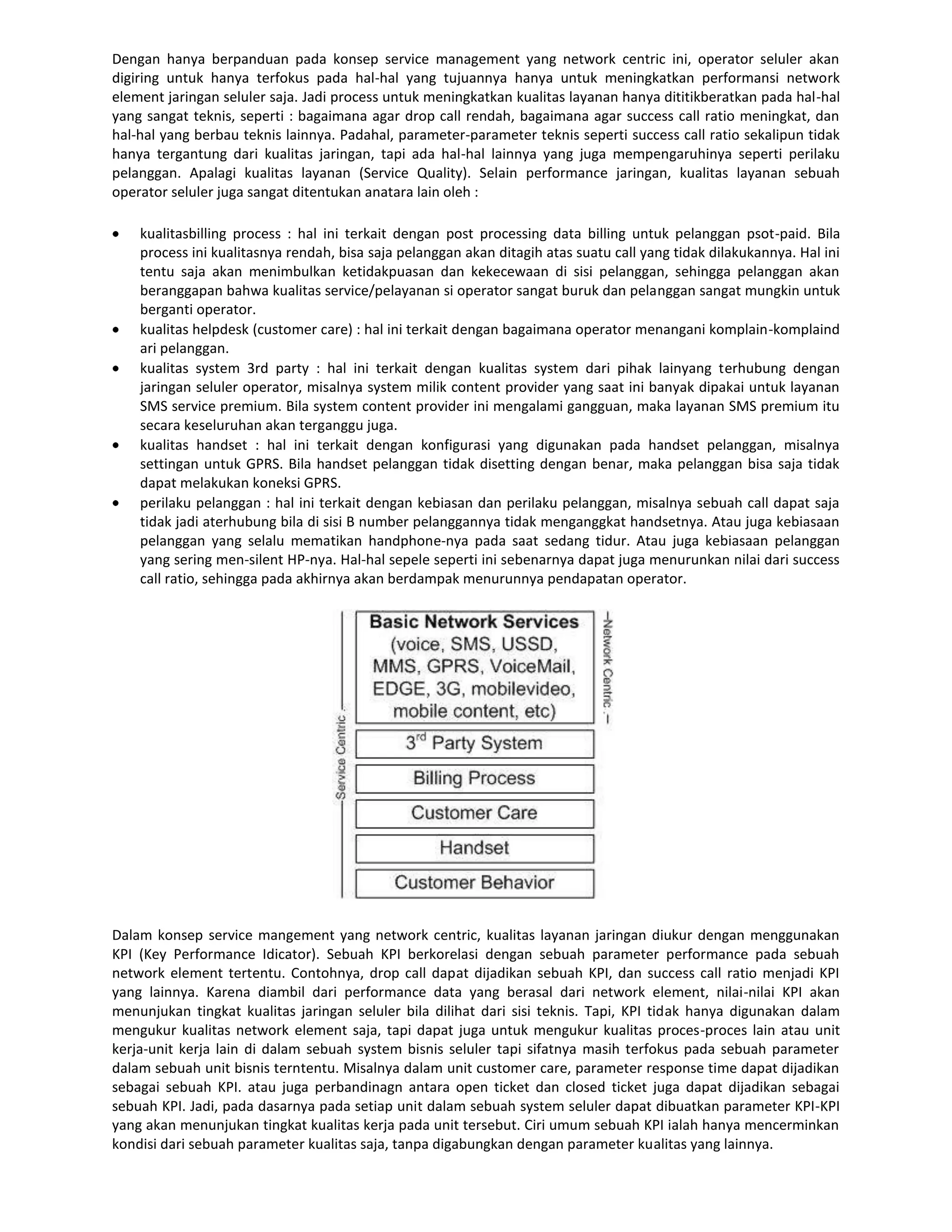 Dengan hanya berpanduan pada konsep service management yang network centric ini, operator seluler akan
digiring untuk hanya terfokus pada hal-hal yang tujuannya hanya untuk meningkatkan performansi network
element jaringan seluler saja. Jadi process untuk meningkatkan kualitas layanan hanya dititikberatkan pada hal-hal
yang sangat teknis, seperti : bagaimana agar drop call rendah, bagaimana agar success call ratio meningkat, dan
hal-hal yang berbau teknis lainnya. Padahal, parameter-parameter teknis seperti success call ratio sekalipun tidak
hanya tergantung dari kualitas jaringan, tapi ada hal-hal lainnya yang juga mempengaruhinya seperti perilaku
pelanggan. Apalagi kualitas layanan (Service Quality). Selain performance jaringan, kualitas layanan sebuah
operator seluler juga sangat ditentukan anatara lain oleh :

    kualitasbilling process : hal ini terkait dengan post processing data billing untuk pelanggan psot-paid. Bila
    process ini kualitasnya rendah, bisa saja pelanggan akan ditagih atas suatu call yang tidak dilakukannya. Hal ini
    tentu saja akan menimbulkan ketidakpuasan dan kekecewaan di sisi pelanggan, sehingga pelanggan akan
    beranggapan bahwa kualitas service/pelayanan si operator sangat buruk dan pelanggan sangat mungkin untuk
    berganti operator.
    kualitas helpdesk (customer care) : hal ini terkait dengan bagaimana operator menangani komplain-komplaind
    ari pelanggan.
    kualitas system 3rd party : hal ini terkait dengan kualitas system dari pihak lainyang terhubung dengan
    jaringan seluler operator, misalnya system milik content provider yang saat ini banyak dipakai untuk layanan
    SMS service premium. Bila system content provider ini mengalami gangguan, maka layanan SMS premium itu
    secara keseluruhan akan terganggu juga.
    kualitas handset : hal ini terkait dengan konfigurasi yang digunakan pada handset pelanggan, misalnya
    settingan untuk GPRS. Bila handset pelanggan tidak disetting dengan benar, maka pelanggan bisa saja tidak
    dapat melakukan koneksi GPRS.
    perilaku pelanggan : hal ini terkait dengan kebiasan dan perilaku pelanggan, misalnya sebuah call dapat saja
    tidak jadi aterhubung bila di sisi B number pelanggannya tidak menganggkat handsetnya. Atau juga kebiasaan
    pelanggan yang selalu mematikan handphone-nya pada saat sedang tidur. Atau juga kebiasaan pelanggan
    yang sering men-silent HP-nya. Hal-hal sepele seperti ini sebenarnya dapat juga menurunkan nilai dari success
    call ratio, sehingga pada akhirnya akan berdampak menurunnya pendapatan operator.




Dalam konsep service mangement yang network centric, kualitas layanan jaringan diukur dengan menggunakan
KPI (Key Performance Idicator). Sebuah KPI berkorelasi dengan sebuah parameter performance pada sebuah
network element tertentu. Contohnya, drop call dapat dijadikan sebuah KPI, dan success call ratio menjadi KPI
yang lainnya. Karena diambil dari performance data yang berasal dari network element, nilai-nilai KPI akan
menunjukan tingkat kualitas jaringan seluler bila dilihat dari sisi teknis. Tapi, KPI tidak hanya digunakan dalam
mengukur kualitas network element saja, tapi dapat juga untuk mengukur kualitas proces-proces lain atau unit
kerja-unit kerja lain di dalam sebuah system bisnis seluler tapi sifatnya masih terfokus pada sebuah parameter
dalam sebuah unit bisnis terntentu. Misalnya dalam unit customer care, parameter response time dapat dijadikan
sebagai sebuah KPI. atau juga perbandinagn antara open ticket dan closed ticket juga dapat dijadikan sebagai
sebuah KPI. Jadi, pada dasarnya pada setiap unit dalam sebuah system seluler dapat dibuatkan parameter KPI-KPI
yang akan menunjukan tingkat kualitas kerja pada unit tersebut. Ciri umum sebuah KPI ialah hanya mencerminkan
kondisi dari sebuah parameter kualitas saja, tanpa digabungkan dengan parameter kualitas yang lainnya.
 